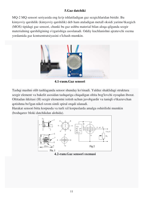 11 
 
5.Gaz datchiki 
MQ-2 MQ sensori seriyasida eng ko'p ishlatiladigan gaz sezgichlaridan biridir. Bu 
kimyoviy qarshilik (kimyoviy qarshilik) deb ham ataladigan metall oksidi yarimo'tkazgich 
(MOS) tipidagi gaz sensori, chunki bu gaz ushbu material bilan aloqa qilganda sezgir 
materialning qarshiligining o'zgarishiga asoslanadi. Oddiy kuchlanishni ajratuvchi sxema 
yordamida gaz kontsentratsiyasini o'lchash mumkin. 
 
 
4.1-rasm.Gaz sensori 
 
Tashqi mashni olib tashlaganda sensor shunday ko'rinadi. Yulduz shaklidagi struktura 
sezgir element va bakelit asosidan tashqariga chiqadigan oltita bog'lovchi oyoqdan iborat. 
Oltitadan ikkitasi (H) sezgir elementni isitish uchun javobgardir va taniqli o'tkazuvchan 
qotishma bo'lgan nikel-xrom simli spiral orqali ulanadi. 
Harakat sensori bitta korpusda va turli xil korpuslarda amalga oshirilishi mumkin 
(boshqaruv bloki datchikdan alohida). 
 
4.2-ram.Gaz sensori sxemasi 
 
 
 
 
 
 
 
