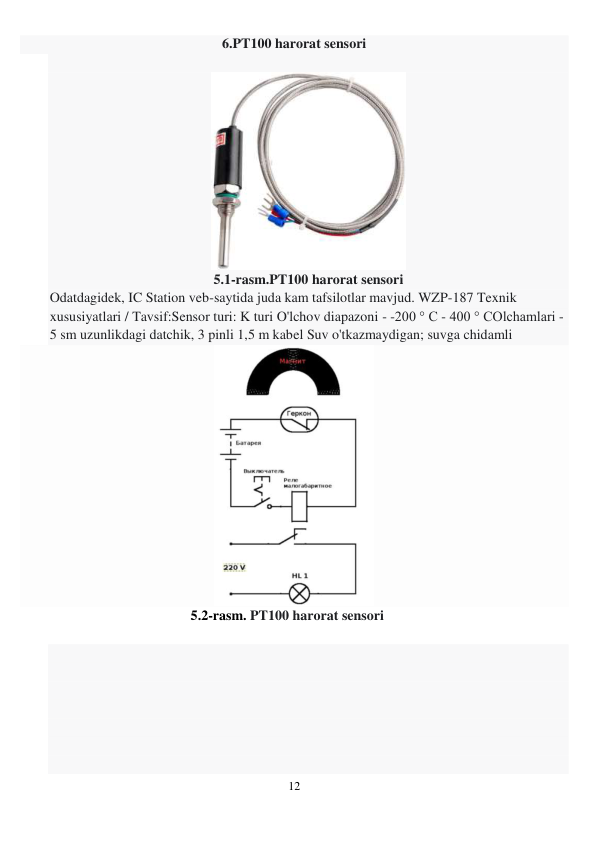 12 
 
6.PT100 harorat sensori  
 
 
5.1-rasm.PT100 harorat sensori 
Odatdagidek, IC Station veb-saytida juda kam tafsilotlar mavjud. WZP-187 Texnik 
xususiyatlari / Tavsif:Sensor turi: K turi O'lchov diapazoni - -200 ° C - 400 ° COlchamlari - 
5 sm uzunlikdagi datchik, 3 pinli 1,5 m kabel Suv o'tkazmaydigan; suvga chidamli 
 
5.2-rasm. PT100 harorat sensori 
 
 
 
 
 
 
 
 
