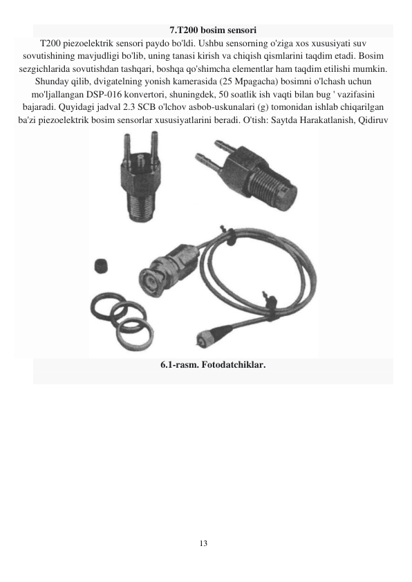 13 
 
7.T200 bosim sensori 
T200 piezoelektrik sensori paydo bo'ldi. Ushbu sensorning o'ziga xos xususiyati suv 
sovutishining mavjudligi bo'lib, uning tanasi kirish va chiqish qismlarini taqdim etadi. Bosim 
sezgichlarida sovutishdan tashqari, boshqa qo'shimcha elementlar ham taqdim etilishi mumkin. 
Shunday qilib, dvigatelning yonish kamerasida (25 Mpagacha) bosimni o'lchash uchun 
mo'ljallangan DSP-016 konvertori, shuningdek, 50 soatlik ish vaqti bilan bug ' vazifasini 
bajaradi. Quyidagi jadval 2.3 SCB o'lchov asbob-uskunalari (g) tomonidan ishlab chiqarilgan 
ba'zi piezoelektrik bosim sensorlar xususiyatlarini beradi. O'tish: Saytda Harakatlanish, Qidiruv 
 
6.1-rasm. Fotodatchiklar. 
 
