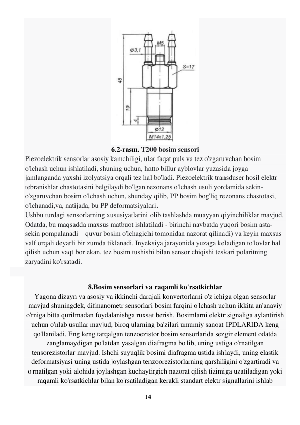 14 
 
 
6.2-rasm. T200 bosim sensori 
Piezoelektrik sensorlar asosiy kamchiligi, ular faqat puls va tez o'zgaruvchan bosim 
o'lchash uchun ishlatiladi, shuning uchun, hatto billur ayblovlar yuzasida joyga 
jamlanganda yaxshi izolyatsiya orqali tez hal bo'ladi. Piezoelektrik transduser hosil elektr 
tebranishlar chastotasini belgilaydi bo'lgan rezonans o'lchash usuli yordamida sekin-
o'zgaruvchan bosim o'lchash uchun, shunday qilib, PP bosim bog'liq rezonans chastotasi, 
o'lchanadi,va, natijada, bu PP deformatsiyalari. 
Ushbu turdagi sensorlarning xususiyatlarini olib tashlashda muayyan qiyinchiliklar mavjud. 
Odatda, bu maqsadda maxsus matbuot ishlatiladi - birinchi navbatda yuqori bosim asta-
sekin pompalanadi – quvur bosim o'lchagichi tomonidan nazorat qilinadi) va keyin maxsus 
valf orqali deyarli bir zumda tiklanadi. Inyeksiya jarayonida yuzaga keladigan to'lovlar hal 
qilish uchun vaqt bor ekan, tez bosim tushishi bilan sensor chiqishi teskari polaritning 
zaryadini ko'rsatadi. 
 
 
8.Bosim sensorlari va raqamli ko'rsatkichlar 
Yagona dizayn va asosiy va ikkinchi darajali konvertorlarni o'z ichiga olgan sensorlar 
mavjud shuningdek, difmanometr sensorlari bosim farqini o'lchash uchun ikkita an'anaviy 
o'rniga bitta qurilmadan foydalanishga ruxsat berish. Bosimlarni elektr signaliga aylantirish 
uchun o'nlab usullar mavjud, biroq ularning ba'zilari umumiy sanoat IPDLARIDA keng 
qo'llaniladi. Eng keng tarqalgan tenzoezistor bosim sensorlarida sezgir element odatda 
zanglamaydigan po'latdan yasalgan diafragma bo'lib, uning ustiga o'rnatilgan 
tensorezistorlar mavjud. Ishchi suyuqlik bosimi diafragma ustida ishlaydi, uning elastik 
deformatsiyasi uning ustida joylashgan tenzoorezistorlarning qarshiligini o'zgartiradi va 
o'rnatilgan yoki alohida joylashgan kuchaytirgich nazorat qilish tizimiga uzatiladigan yoki 
raqamli ko'rsatkichlar bilan ko'rsatiladigan kerakli standart elektr signallarini ishlab 
