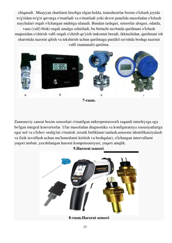 15 
 
chiqaradi. Muayyan shartlarni hisobga olgan holda, transduserlar bosim o'lchash joyida 
to'g'ridan-to'g'ri quvurga o'rnatiladi va o'rnatiladi yoki devor panelida masofadan o'lchash 
naychalari orqali o'lchangan muhitga ulanadi. Bundan tashqari, sensorlar aloqasi, odatda, 
vana (valf) bloki orqali amalga oshiriladi, bu birinchi navbatda qurilmani o'lchash 
nuqtasidan o'chirish valfi orqali o'chirib qo'yish imkonini beradi, ikkinchidan, qurilmani ish 
sharoitida nazorat qilish va tekshirish uchun qurilmaga parallel ravishda boshqa nazorat 
valfi (namunali) qurilma. 
 
7-rasm. 
 
 
 
Zamonaviy sanoat bosim sensorlari o'rnatilgan mikroprotsessorli raqamli interfeysga ega 
bo'lgan integral konvertorlar. Ular masofadan diagnostika va konfiguratsiya xususiyatlariga 
ega( nol va o'lchov oralig'ini o'rnatish ,texnik birliklarni tanlash,sensorni identifikatsiyalash 
va fizik tavsiflash uchun ma'lumotlarni kiritish va boshqalar), o'lchangan intervallarni 
yuqori nisbati, yaxshilangan harorat kompensatsiyasi, yuqori aniqlik. 
9.Harorat sensori. 
 
8-rasm.Harorat sensori 

