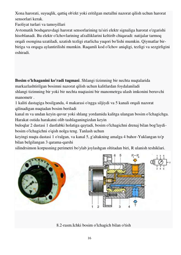 16 
 
Xona harorati, suyuqlik, qattiq ob'ekt yoki eritilgan metallni nazorat qilish uchun harorat 
sensorlari kerak.  
Faoliyat turlari va tamoyillari 
Avtomatik boshqaruvdagi harorat sensorlarining ta'siri elektr signaliga harorat o'zgarishi 
hisoblanadi. Bu elektr o'lchovlarining afzalliklarini keltirib chiqaradi: natijalar tarmoq 
orqali osongina uzatiladi, uzatish tezligi etarlicha yuqori bo'lishi mumkin. Qiymatlar bir-
biriga va orqaga aylantirilishi mumkin. Raqamli kod o'lchov aniqligi, tezligi va sezgirligini 
oshiradi. 
 
 
 
 
Bosim o'lchaganini ko'radi tugmasi. Shlangi tizimning bir nechta nuqtalarida 
markazlashtirilgan bosimni nazorat qilish uchun kalitlardan foydalaniladi 
shlangi tizimning bir yoki bir nechta nuqtasini bir manometrga ulash imkonini beruvchi 
manometr . 
1 kaliti dastagiga bosilganda, 4 makarasi o'ngga siljiydi va 5 kanali orqali nazorat 
qilinadigan nuqtadan bosim beriladi 
kanal m va undan keyin quvur yoki shlang yordamida kalitga ulangan bosim o'lchagichga. 
Harakat ostida harakatni olib tashlaganingizdan keyin 
buloqlar 2 dastasi 1 dastlabki holatiga qaytadi, bosim o'lchagichni drenaj bilan bog'laydi-
bosim o'lchagichni o'qish nolga teng. Tanlash uchun 
keyingi nuqta dastasi 1 o'ralgan, va kanal 5, g'altakning amalga 4 bahor-Yuklangan to'p 
bilan belgilangan 3 qarama-qarshi 
silindrsimon korpusning perimetri bo'ylab joylashgan oltitadan biri, R ulanish teshiklari. 
 
 
 
 
8.2-rasm.Ichki bosim o'lchagich bilan o'tish 
