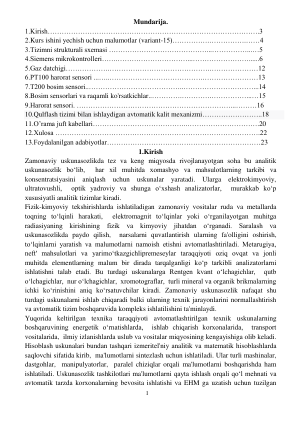 1 
 
Mundarija. 
1.Kirish……………………………………………………………………………….3 
2.Kurs ishini yechish uchun malumotlar (variant-15)…………….…………….……4 
3.Tizimni strukturali sxemasi ……………………………………...……………...…5 
4.Siemens mikrokontrolleri…….…………………………...……………………......6 
5.Gaz datchigi……………….…………………………………….…………………12 
6.PT100 harorat sensori ...…..………………………………….……………………13 
7.T200 bosim sensori..…………………………………..…………………………...14 
8.Bosim sensorlari va raqamli ko'rsatkichlar..………….………….……………...…15 
9.Harorat sensori. …………………………………………………………...………16 
10.Qulflash tizimi bilan ishlaydigan avtomatik kalit mexanizmi……………………..18 
11.O’rama juft kabellari…………………………………..………………………….20 
12.Xulosa …………………………………………………………………………….22 
13.Foydalanilgan adabiyotlar…………………………………………………………23 
1.Kirish 
Zamonaviy uskunasozlikda tez va keng miqyosda rivojlanayotgan soha bu analitik 
uskunasozlik bo‘lib,  har xil muhitda xomashyo va mahsulotlarning tarkibi va 
konsentratsiyasini aniqlash uchun uskunalar yaratadi. Ularga elektrokimyoviy, 
ultratovushli,  optik yadroviy va shunga o‘xshash analizatorlar,  murakkab ko‘p 
xususiyatli analitik tizimlar kiradi. 
Fizik-kimyoviy tekshirishlarda ishlatiladigan zamonaviy vositalar ruda va metallarda 
toqning to‘lqinli harakati,  elektromagnit to‘lqinlar yoki o‘rganilayotgan muhitga 
radiasiyaning kirishining fizik va kimyoviy jihatdan o‘rganadi. Saralash va 
uskunasozlikda paydo qilish,  narsalarni quvatlantirish ularning fa'olligini oshirish,  
to‘lqinlarni yaratish va malumotlarni namoish etishni avtomatlashtiriladi. Metarugiya,  
neft' mahsulotlari va yarimo‘tkazgichlipremeseylar taraqqiyoti oziq ovqat va jonli 
muhitda elementlarning malum bir dirada tarqalganligi ko‘p tarkibli analizatorlarni 
ishlatishni talab etadi. Bu turdagi uskunalarga Rentgen kvant o‘lchagichlar,  qutb 
o‘lchagichlar,  nur o‘lchagichlar,  xromotograflar,  turli mineral va organik brikmalarning 
ichki ko‘rinishini aniq ko‘rsatuvchilar kiradi. Zamonaviy uskunasozlik nafaqat shu 
turdagi uskunalarni ishlab chiqaradi balki ularning texnik jarayonlarini normallashtirish 
va avtomatik tizim boshqaruvida kompleks ishlatilishini ta'minlaydi. 
Yuqorida keltirilgan texnika taraqqiyoti avtomatlashtirilgan texnik uskunalarning 
boshqaruvining energetik o‘rnatishlarda,  ishlab chiqarish korxonalarida,  transport 
vositalarida,  ilmiy izlanishlarda uslub va vositalar miqyosining kengayishiga olib keladi. 
Hisoblash uskunalari bundan tashqari izmeritel'niy analitik va matematik hisoblashlarda 
saqlovchi sifatida kirib,  ma'lumotlarni sintezlash uchun ishlatiladi. Ular turli mashinalar,  
dastgohlar,  manipulyatorlar,  paralel chiziqlar orqali ma'lumotlarni boshqarishda ham 
ishlatiladi. Uskunasozlik tashkilotlari ma'lumotlarni qayta ishlash orqali qo‘l mehnati va 
avtomatik tarzda korxonalarning bevosita ishlatishi va EHM ga uzatish uchun tuzilgan 
