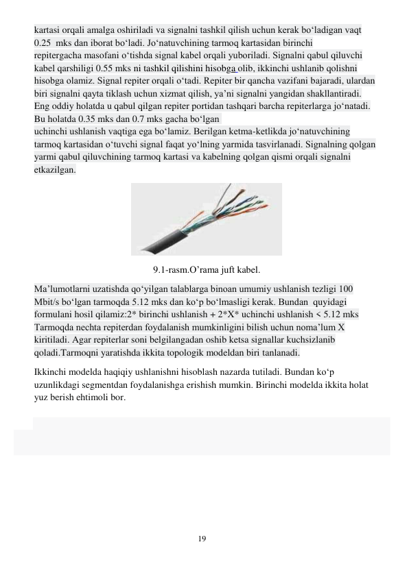 19 
 
kartasi orqali amalga oshiriladi va signalni tashkil qilish uchun kerak bo‘ladigan vaqt 
0.25  mks dan iborat bo‘ladi. Jo‘natuvchining tarmoq kartasidan birinchi 
repitergacha masofani o‘tishda signal kabel orqali yuboriladi. Signalni qabul qiluvchi 
kabel qarshiligi 0.55 mks ni tashkil qilishini hisobga olib, ikkinchi ushlanib qolishni 
hisobga olamiz. Signal repiter orqali o‘tadi. Repiter bir qancha vazifani bajaradi, ulardan 
biri signalni qayta tiklash uchun xizmat qilish, ya’ni signalni yangidan shakllantiradi. 
Eng oddiy holatda u qabul qilgan repiter portidan tashqari barcha repiterlarga jo‘natadi. 
Bu holatda 0.35 mks dan 0.7 mks gacha bo‘lgan  
uchinchi ushlanish vaqtiga ega bo‘lamiz. Berilgan ketma-ketlikda jo‘natuvchining 
tarmoq kartasidan o‘tuvchi signal faqat yo‘lning yarmida tasvirlanadi. Signalning qolgan 
yarmi qabul qiluvchining tarmoq kartasi va kabelning qolgan qismi orqali signalni 
etkazilgan.  
 
9.1-rasm.O’rama juft kabel. 
Ma’lumotlarni uzatishda qo‘yilgan talablarga binoan umumiy ushlanish tezligi 100 
Mbit/s bo‘lgan tarmoqda 5.12 mks dan ko‘p bo‘lmasligi kerak. Bundan  quyidagi 
formulani hosil qilamiz:2* birinchi ushlanish + 2*X* uchinchi ushlanish < 5.12 mks 
Tarmoqda nechta repiterdan foydalanish mumkinligini bilish uchun noma’lum X 
kiritiladi. Agar repiterlar soni belgilangadan oshib ketsa signallar kuchsizlanib 
qoladi.Tarmoqni yaratishda ikkita topologik modeldan biri tanlanadi. 
Ikkinchi modelda haqiqiy ushlanishni hisoblash nazarda tutiladi. Bundan ko‘p 
uzunlikdagi segmentdan foydalanishga erishish mumkin. Birinchi modelda ikkita holat 
yuz berish ehtimoli bor. 
 
 
 
 
 
 
 
