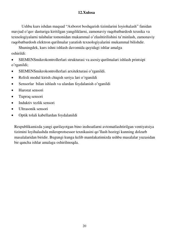 20 
 
12.Xulosa 
 
Ushbu kurs ishdan maqsad “Axborot boshqarish tizimlarini loyiohalash” fanidan 
mavjud o’quv dasturiga kiritilgan yangiliklarni, zamonaviy raqobatbardosh texnika va 
texnologiyalarni talabalar tomonidan mukammal o’zlashtirilishini ta’minlash, zamonaviy 
raqobatbardosh elektron qurilmalar yaratish texnologiyalarini mukammal bilishdir. 
Shuningdek, kurs ishni ishlash davomida quyidagi ishlar amalga 
oshirildi: 
 
SIEMENSmikrokontrollerlari strukturasi va asosiy qurilmalari ishlash printsipi 
o’rganildi; 
 
SIEMENSmikrokontrollerlari arxitekturasi o’rganildi. 
 
Relisli modul kirish chiqish seriya lari o’rganildi 
 
Sensorlar  bilan ishlash va ulardan foydalanish o’rganildi 
 
Harorat sensori 
 
Tuproq sensori 
 
Induktiv tezlik sensori 
 
Ultrasonik sensori 
 
Optik tolali kabellardan foydalanildi 
 
Respublikamizda yangi qurilayotgan bino inshoatlarni avtomatlashtirilgan ventiyatsiya 
tizimini loyihalashda mikroprotsessor texnikasini qo’llash hozirgi kunning dolzarb 
masalalaridan biridir. Bugungi kunga kelib mamlakatimizda ushbu masalalar yuzasidan 
bir qancha ishlar amalaga oshirilmoqda. 
 
 
 

