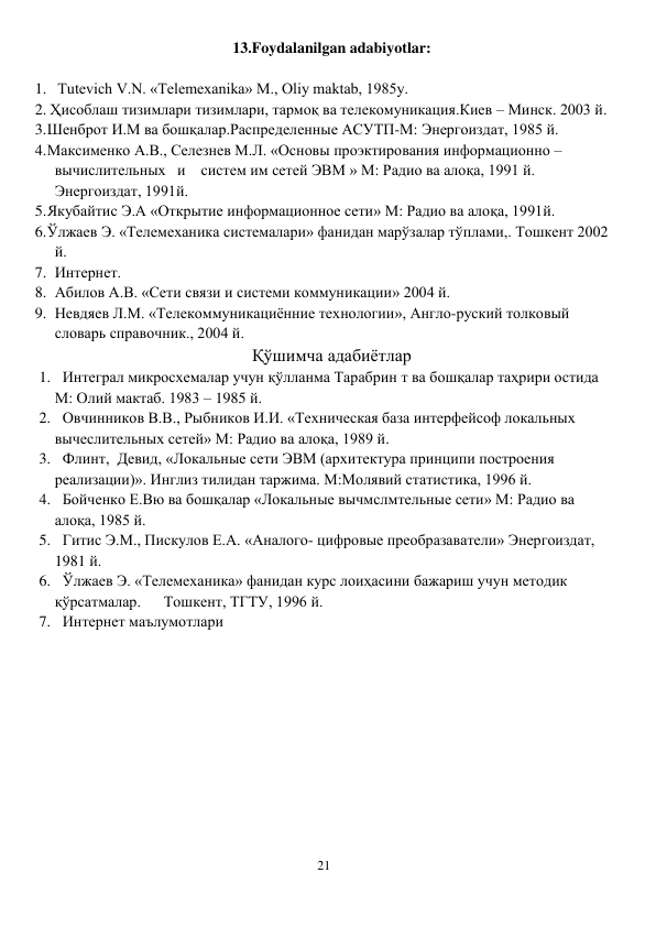 21 
 
13.Foydalanilgan adabiyotlar: 
 
1.   Tutevich V.N. «Telemexanika» M., Oliy maktab, 1985y. 
2. Ҳисоблаш тизимлари тизимлари, тармоқ ва телекомуникация.Киев – Минск. 2003 й. 
3. Шенброт И.М ва бошқалар.Распределенные АСУТП-М: Энергоиздат, 1985 й. 
4. Максименко А.В., Селезнев М.Л. «Основы проэктирования информационно – 
вычислительных   и    систем им сетей ЭВМ » М: Радио ва алоқа, 1991 й. 
Энергоиздат, 1991й. 
5. Якубайтис Э.А «Открытие информационное сети» М: Радио ва алоқа, 1991й. 
6. Ўлжаев Э. «Телемеханика системалари» фанидан марўзалар тўплами,. Тошкент 2002 
й. 
7. Интернет. 
8. Абилов А.В. «Сети связи и системи коммуникации» 2004 й. 
9. Невдяев Л.М. «Телекоммуникациённие технологии», Англо-руский толковый 
словарь справочник., 2004 й. 
Қўшимча адабиётлар 
1. Интеграл микросхемалар учун қўлланма Тарабрин т ва бошқалар таҳрири остида 
М: Олий мактаб. 1983 – 1985 й. 
2. Овчинников В.В., Рыбников И.И. «Техническая база интерфейсоф локальных 
вычеслительных сетей» М: Радио ва алоқа, 1989 й. 
3. Флинт,  Девид, «Локальные сети ЭВМ (архитектура принципи построения 
реализации)». Инглиз тилидан таржима. М:Молявий статистика, 1996 й. 
4. Бойченко Е.Вю ва бошқалар «Локальные вычмслмтельные сети» М: Радио ва 
алоқа, 1985 й. 
5. Гитис Э.М., Пискулов Е.А. «Аналого- цифровые преобразаватели» Энергоиздат, 
1981 й. 
6. Ўлжаев Э. «Телемеханика» фанидан курс лоиҳасини бажариш учун методик 
қўрсатмалар.      Тошкент, ТГТУ, 1996 й. 
7. Интернет маълумотлари 
 
