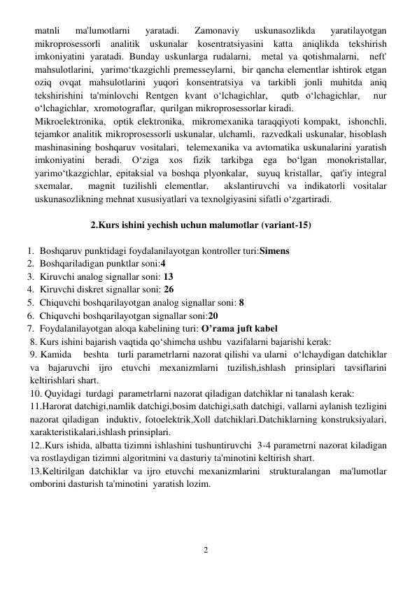 2 
 
matnli 
ma'lumotlarni 
yaratadi. 
Zamonaviy 
uskunasozlikda 
yaratilayotgan 
mikroprosessorli analitik uskunalar kosentratsiyasini katta aniqlikda tekshirish 
imkoniyatini yaratadi. Bunday uskunlarga rudalarni,  metal va qotishmalarni,  neft' 
mahsulotlarini,  yarimo‘tkazgichli premesseylarni,  bir qancha elementlar ishtirok etgan 
oziq ovqat mahsulotlarini yuqori konsentratsiya va tarkibli jonli muhitda aniq 
tekshirishini ta'minlovchi Rentgen kvant o‘lchagichlar,  qutb o‘lchagichlar,  nur 
o‘lchagichlar,  xromotograflar,  qurilgan mikroprosessorlar kiradi. 
Mikroelektronika,  optik elektronika,  mikromexanika taraqqiyoti kompakt,  ishonchli,  
tejamkor analitik mikroprosessorli uskunalar, ulchamli,  razvedkali uskunalar, hisoblash 
mashinasining boshqaruv vositalari,  telemexanika va avtomatika uskunalarini yaratish 
imkoniyatini beradi. O‘ziga xos fizik tarkibga ega bo‘lgan monokristallar,  
yarimo‘tkazgichlar, epitaksial va boshqa plyonkalar,  suyuq kristallar,  qat'iy integral 
sxemalar,  magnit tuzilishli elementlar,  akslantiruvchi va indikatorli vositalar 
uskunasozlikning mehnat xususiyatlari va texnolgiyasini sifatli o‘zgartiradi. 
 
2.Kurs ishini yechish uchun malumotlar (variant-15) 
 
1. Boshqaruv punktidagi foydalanilayotgan kontroller turi:Simens 
2. Boshqariladigan punktlar soni:4  
3. Kiruvchi analog signallar soni: 13 
4. Kiruvchi diskret signallar soni: 26 
5. Chiquvchi boshqarilayotgan analog signallar soni: 8 
6. Chiquvchi boshqarilayotgan signallar soni:20 
7. Foydalanilayotgan aloqa kabelining turi: O’rama juft kabel 
8. Kurs ishini bajarish vaqtida qo‘shimcha ushbu  vazifalarni bajarishi kerak: 
9. Kamida    beshta   turli parametrlarni nazorat qilishi va ularni  o‘lchaydigan datchiklar 
va bajaruvchi ijro etuvchi mexanizmlarni tuzilish,ishlash prinsiplari tavsiflarini 
keltirishlari shart. 
10. Quyidagi  turdagi  parametrlarni nazorat qiladigan datchiklar ni tanalash kerak:  
11.Harorat datchigi,namlik datchigi,bosim datchigi,sath datchigi, vallarni aylanish tezligini 
nazorat qiladigan  induktiv, fotoelektrik,Xoll datchiklari.Datchiklarning konstruksiyalari, 
xarakteristikalari,ishlash prinsiplari. 
12..Kurs ishida, albatta tizimni ishlashini tushuntiruvchi  3-4 parametrni nazorat kiladigan 
va rostlaydigan tizimni algoritmini va dasturiy ta'minotini keltirish shart. 
13.Keltirilgan datchiklar va ijro etuvchi mexanizmlarini  strukturalangan  ma'lumotlar 
omborini dasturish ta'minotini  yaratish lozim. 
 
 
 
 
