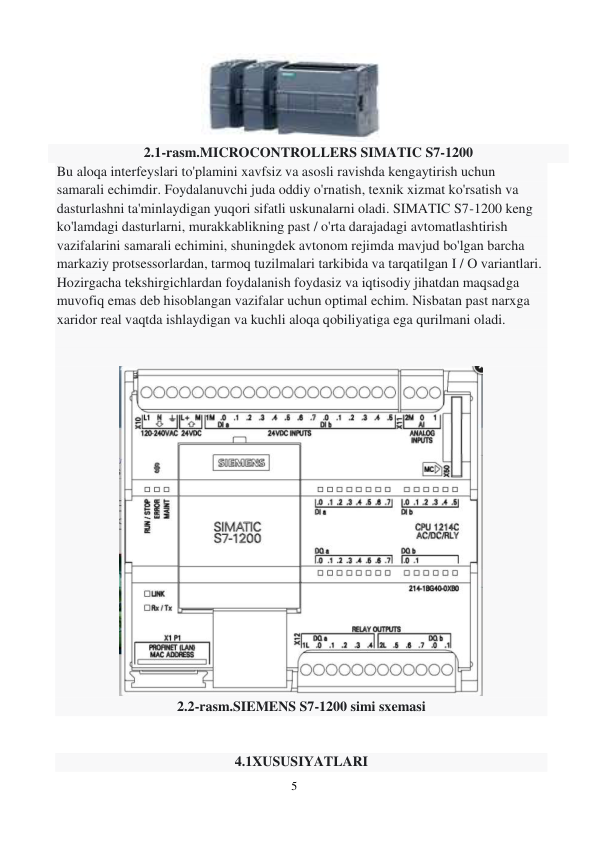 5 
 
 
 
2.1-rasm.MICROCONTROLLERS SIMATIC S7-1200 
Bu aloqa interfeyslari to'plamini xavfsiz va asosli ravishda kengaytirish uchun 
samarali echimdir. Foydalanuvchi juda oddiy o'rnatish, texnik xizmat ko'rsatish va 
dasturlashni ta'minlaydigan yuqori sifatli uskunalarni oladi. SIMATIC S7-1200 keng 
ko'lamdagi dasturlarni, murakkablikning past / o'rta darajadagi avtomatlashtirish 
vazifalarini samarali echimini, shuningdek avtonom rejimda mavjud bo'lgan barcha 
markaziy protsessorlardan, tarmoq tuzilmalari tarkibida va tarqatilgan I / O variantlari. 
Hozirgacha tekshirgichlardan foydalanish foydasiz va iqtisodiy jihatdan maqsadga 
muvofiq emas deb hisoblangan vazifalar uchun optimal echim. Nisbatan past narxga 
xaridor real vaqtda ishlaydigan va kuchli aloqa qobiliyatiga ega qurilmani oladi. 
 
 
 
2.2-rasm.SIEMENS S7-1200 simi sxemasi 
 
 
4.1XUSUSIYATLARI 
