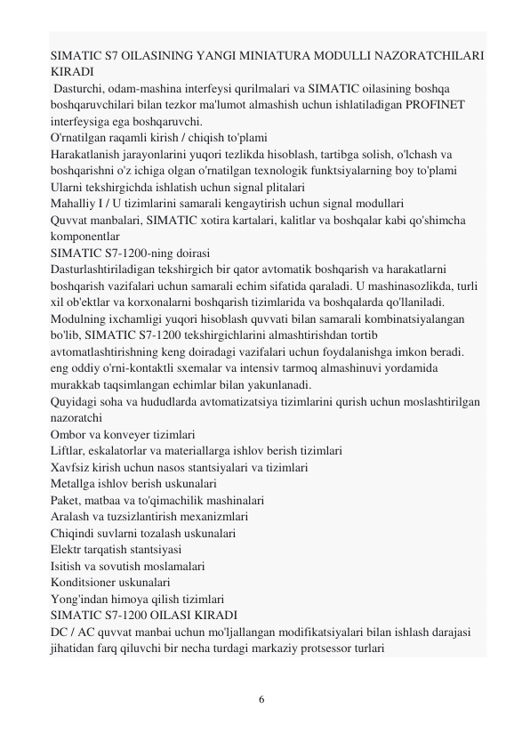 6 
 
 
SIMATIC S7 OILASINING YANGI MINIATURA MODULLI NAZORATCHILARI 
KIRADI 
 Dasturchi, odam-mashina interfeysi qurilmalari va SIMATIC oilasining boshqa 
boshqaruvchilari bilan tezkor ma'lumot almashish uchun ishlatiladigan PROFINET 
interfeysiga ega boshqaruvchi. 
O'rnatilgan raqamli kirish / chiqish to'plami 
Harakatlanish jarayonlarini yuqori tezlikda hisoblash, tartibga solish, o'lchash va 
boshqarishni o'z ichiga olgan o'rnatilgan texnologik funktsiyalarning boy to'plami 
Ularni tekshirgichda ishlatish uchun signal plitalari 
Mahalliy I / U tizimlarini samarali kengaytirish uchun signal modullari 
Quvvat manbalari, SIMATIC xotira kartalari, kalitlar va boshqalar kabi qo'shimcha 
komponentlar 
SIMATIC S7-1200-ning doirasi 
Dasturlashtiriladigan tekshirgich bir qator avtomatik boshqarish va harakatlarni 
boshqarish vazifalari uchun samarali echim sifatida qaraladi. U mashinasozlikda, turli 
xil ob'ektlar va korxonalarni boshqarish tizimlarida va boshqalarda qo'llaniladi. 
Modulning ixchamligi yuqori hisoblash quvvati bilan samarali kombinatsiyalangan 
bo'lib, SIMATIC S7-1200 tekshirgichlarini almashtirishdan tortib 
avtomatlashtirishning keng doiradagi vazifalari uchun foydalanishga imkon beradi. 
eng oddiy o'rni-kontaktli sxemalar va intensiv tarmoq almashinuvi yordamida 
murakkab taqsimlangan echimlar bilan yakunlanadi. 
Quyidagi soha va hududlarda avtomatizatsiya tizimlarini qurish uchun moslashtirilgan 
nazoratchi 
Ombor va konveyer tizimlari 
Liftlar, eskalatorlar va materiallarga ishlov berish tizimlari 
Xavfsiz kirish uchun nasos stantsiyalari va tizimlari 
Metallga ishlov berish uskunalari 
Paket, matbaa va to'qimachilik mashinalari 
Aralash va tuzsizlantirish mexanizmlari 
Chiqindi suvlarni tozalash uskunalari 
Elektr tarqatish stantsiyasi 
Isitish va sovutish moslamalari 
Konditsioner uskunalari 
Yong'indan himoya qilish tizimlari 
SIMATIC S7-1200 OILASI KIRADI 
DC / AC quvvat manbai uchun mo'ljallangan modifikatsiyalari bilan ishlash darajasi 
jihatidan farq qiluvchi bir necha turdagi markaziy protsessor turlari 
