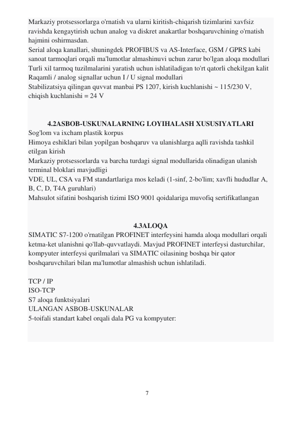 7 
 
Markaziy protsessorlarga o'rnatish va ularni kiritish-chiqarish tizimlarini xavfsiz 
ravishda kengaytirish uchun analog va diskret anakartlar boshqaruvchining o'rnatish 
hajmini oshirmasdan. 
Serial aloqa kanallari, shuningdek PROFIBUS va AS-Interface, GSM / GPRS kabi 
sanoat tarmoqlari orqali ma'lumotlar almashinuvi uchun zarur bo'lgan aloqa modullari 
Turli xil tarmoq tuzilmalarini yaratish uchun ishlatiladigan to'rt qatorli chekilgan kalit 
Raqamli / analog signallar uchun I / U signal modullari 
Stabilizatsiya qilingan quvvat manbai PS 1207, kirish kuchlanishi ~ 115/230 V, 
chiqish kuchlanishi = 24 V 
 
 
4.2ASBOB-USKUNALARNING LOYIHALASH XUSUSIYATLARI 
Sog'lom va ixcham plastik korpus 
Himoya eshiklari bilan yopilgan boshqaruv va ulanishlarga aqlli ravishda tashkil 
etilgan kirish 
Markaziy protsessorlarda va barcha turdagi signal modullarida olinadigan ulanish 
terminal bloklari mavjudligi 
VDE, UL, CSA va FM standartlariga mos keladi (1-sinf, 2-bo'lim; xavfli hududlar A, 
B, C, D, T4A guruhlari) 
Mahsulot sifatini boshqarish tizimi ISO 9001 qoidalariga muvofiq sertifikatlangan 
 
 
4.3ALOQA 
SIMATIC S7-1200 o'rnatilgan PROFINET interfeysini hamda aloqa modullari orqali 
ketma-ket ulanishni qo'llab-quvvatlaydi. Mavjud PROFINET interfeysi dasturchilar, 
kompyuter interfeysi qurilmalari va SIMATIC oilasining boshqa bir qator 
boshqaruvchilari bilan ma'lumotlar almashish uchun ishlatiladi. 
 
TCP / IP 
ISO-TCP 
S7 aloqa funktsiyalari 
ULANGAN ASBOB-USKUNALAR 
5-toifali standart kabel orqali dala PG va kompyuter: 
 
 
