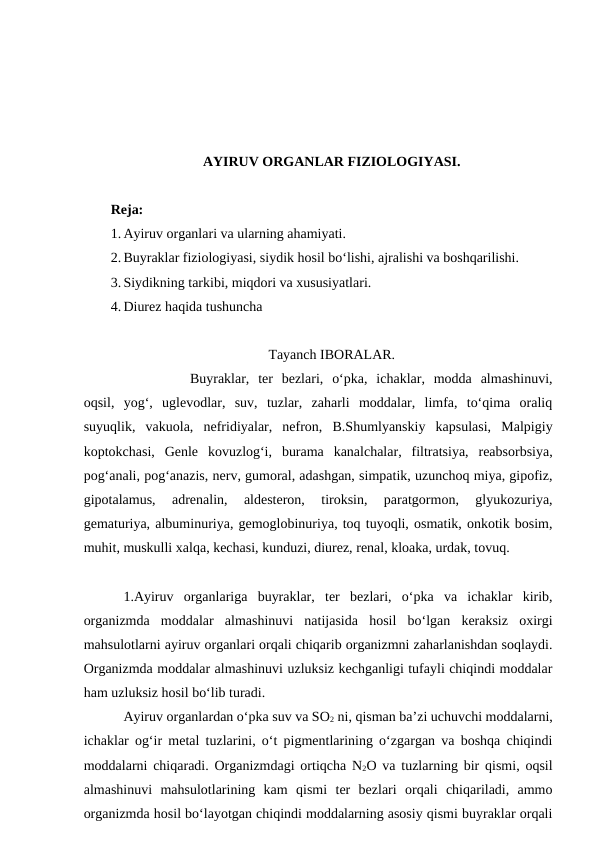 AYIRUV ORGANLAR FIZIOLOGIYASI.
Reja: 
1. Ayiruv organlari va ularning ahamiyati.
2. Buyraklar fiziologiyasi, siydik hosil bo‘lishi, ajralishi va boshqarilishi. 
3. Siydikning tarkibi, miqdori va xususiyatlari.
4. Diurez haqida tushuncha
Tayanch IBORALAR.
Buyraklar,  ter  bezlari,  o‘pka,  ichaklar,  modda  almashinuvi,
oqsil,  yog‘,  uglevodlar,  suv,  tuzlar,  zaharli  moddalar,  limfa,  to‘qima  oraliq
suyuqlik,  vakuola,  nefridiyalar,  nefron,  B.Shumlyanskiy  kapsulasi,  Malpigiy
koptokchasi,  Genle  kovuzlog‘i,  burama  kanalchalar,  filtratsiya,  reabsorbsiya,
pog‘anali, pog‘anazis, nerv, gumoral, adashgan, simpatik, uzunchoq miya, gipofiz,
gipotalamus,  adrenalin,  aldesteron,  tiroksin,  paratgormon,  glyukozuriya,
gematuriya, albuminuriya, gemoglobinuriya, toq tuyoqli, osmatik, onkotik bosim,
muhit, muskulli xalqa, kechasi, kunduzi, diurez, renal, kloaka, urdak, tovuq.
1.Ayiruv  organlariga  buyraklar,  ter  bezlari,  o‘pka  va  ichaklar  kirib,
organizmda  moddalar  almashinuvi  natijasida  hosil  bo‘lgan  keraksiz  oxirgi
mahsulotlarni ayiruv organlari orqali chiqarib organizmni zaharlanishdan soqlaydi.
Organizmda moddalar almashinuvi uzluksiz kechganligi tufayli chiqindi moddalar
ham uzluksiz hosil bo‘lib turadi.
Ayiruv organlardan o‘pka suv va SO2 ni, qisman ba’zi uchuvchi moddalarni,
ichaklar og‘ir metal tuzlarini, o‘t pigmentlarining o‘zgargan va boshqa chiqindi
moddalarni chiqaradi. Organizmdagi ortiqcha N2O va tuzlarning bir qismi, oqsil
almashinuvi  mahsulotlarining  kam  qismi  ter  bezlari  orqali  chiqariladi,  ammo
organizmda hosil bo‘layotgan chiqindi moddalarning asosiy qismi buyraklar orqali
