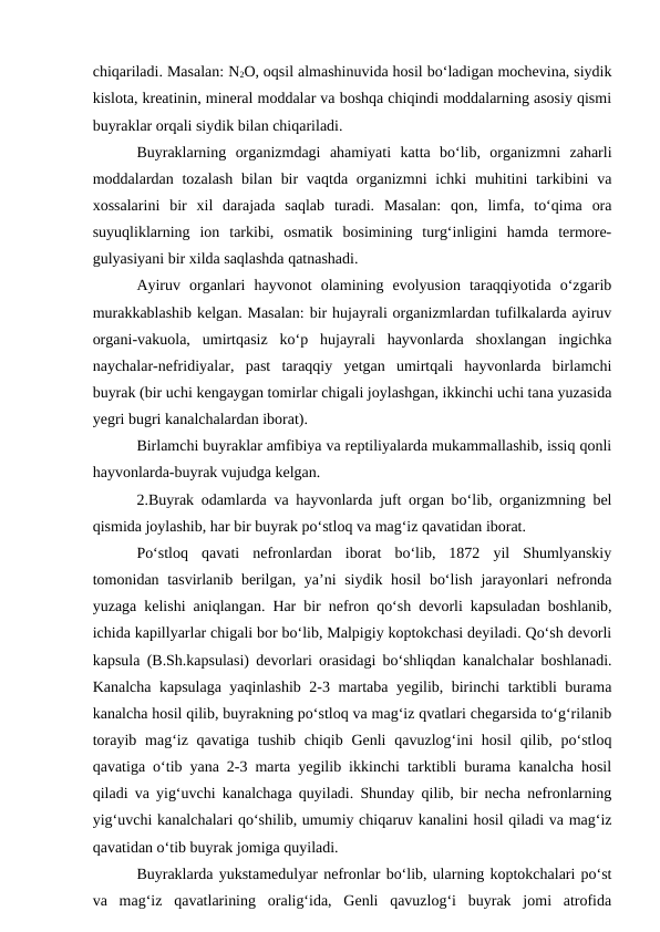 chiqariladi. Masalan: N2O, oqsil almashinuvida hosil bo‘ladigan mochevina, siydik
kislota, kreatinin, mineral moddalar va boshqa chiqindi moddalarning asosiy qismi
buyraklar orqali siydik bilan chiqariladi.
Buyraklarning  organizmdagi  ahamiyati  katta  bo‘lib,  organizmni  zaharli
moddalardan tozalash  bilan  bir  vaqtda organizmni  ichki  muhitini  tarkibini  va
xossalarini  bir  xil  darajada  saqlab  turadi.  Masalan:  qon,  limfa,  to‘qima  ora
suyuqliklarning  ion  tarkibi,  osmatik  bosimining  turg‘inligini  hamda  termore-
gulyasiyani bir xilda saqlashda qatnashadi.
Ayiruv  organlari  hayvonot  olamining  evolyusion  taraqqiyotida  o‘zgarib
murakkablashib kelgan. Masalan: bir hujayrali organizmlardan tufilkalarda ayiruv
organi-vakuola,  umirtqasiz  ko‘p  hujayrali  hayvonlarda  shoxlangan  ingichka
naychalar-nefridiyalar,  past  taraqqiy  yetgan  umirtqali  hayvonlarda  birlamchi
buyrak (bir uchi kengaygan tomirlar chigali joylashgan, ikkinchi uchi tana yuzasida
yegri bugri kanalchalardan iborat).
Birlamchi buyraklar amfibiya va reptiliyalarda mukammallashib, issiq qonli
hayvonlarda-buyrak vujudga kelgan.
2.Buyrak odamlarda va hayvonlarda juft organ bo‘lib, organizmning bel
qismida joylashib, har bir buyrak po‘stloq va mag‘iz qavatidan iborat.
Po‘stloq  qavati  nefronlardan  iborat  bo‘lib,  1872  yil  Shumlyanskiy
tomonidan tasvirlanib berilgan, ya’ni siydik hosil  bo‘lish jarayonlari nefronda
yuzaga kelishi aniqlangan. Har bir nefron qo‘sh devorli kapsuladan boshlanib,
ichida kapillyarlar chigali bor bo‘lib, Malpigiy koptokchasi deyiladi. Qo‘sh devorli
kapsula (B.Sh.kapsulasi) devorlari orasidagi bo‘shliqdan kanalchalar boshlanadi.
Kanalcha kapsulaga yaqinlashib 2-3 martaba yegilib, birinchi tarktibli burama
kanalcha hosil qilib, buyrakning po‘stloq va mag‘iz qvatlari chegarsida to‘g‘rilanib
torayib mag‘iz  qavatiga tushib chiqib Genli  qavuzlog‘ini  hosil  qilib, po‘stloq
qavatiga o‘tib yana 2-3 marta yegilib ikkinchi tarktibli burama kanalcha hosil
qiladi va yig‘uvchi kanalchaga quyiladi. Shunday qilib, bir necha nefronlarning
yig‘uvchi kanalchalari qo‘shilib, umumiy chiqaruv kanalini hosil qiladi va mag‘iz
qavatidan o‘tib buyrak jomiga quyiladi. 
Buyraklarda yukstamedulyar nefronlar bo‘lib, ularning koptokchalari po‘st
va  mag‘iz  qavatlarining  oralig‘ida,  Genli  qavuzlog‘i  buyrak  jomi  atrofida
