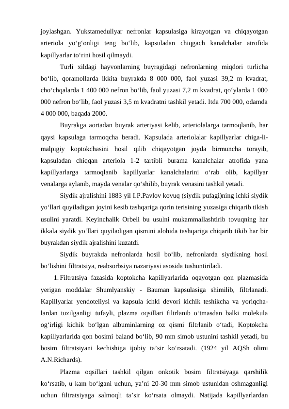 joylashgan.  Yukstamedullyar  nefronlar  kapsulasiga  kirayotgan  va  chiqayotgan
arteriola  yo‘g‘onligi  teng  bo‘lib,  kapsuladan  chiqgach  kanalchalar  atrofida
kapillyarlar to‘rini hosil qilmaydi.
Turli  xildagi  hayvonlarning  buyragidagi  nefronlarning  miqdori  turlicha
bo‘lib, qoramollarda ikkita buyrakda 8 000 000, faol yuzasi  39,2 m kvadrat,
cho‘chqalarda 1 400 000 nefron bo‘lib, faol yuzasi 7,2 m kvadrat, qo‘ylarda 1 000
000 nefron bo‘lib, faol yuzasi 3,5 m kvadratni tashkil yetadi. Itda 700 000, odamda
4 000 000, baqada 2000.
Buyrakga aortadan buyrak arteriyasi kelib, arteriolalarga tarmoqlanib, har
qaysi  kapsulaga tarmoqcha beradi. Kapsulada  arteriolalar kapillyarlar  chiga-li-
malpigiy  koptokchasini  hosil  qilib  chiqayotgan  joyda  birmuncha  torayib,
kapsuladan  chiqqan  arteriola  1-2  tartibli  burama  kanalchalar  atrofida  yana
kapillyarlarga  tarmoqlanib  kapillyarlar  kanalchalarini  o‘rab  olib,  kapillyar
venalarga aylanib, mayda venalar qo‘shilib, buyrak venasini tashkil yetadi.
Siydik ajralishini 1883 yil I.P.Pavlov kovuq (siydik pufagi)ning ichki siydik
yo‘llari quyiladigan joyini kesib tashqariga qorin terisining yuzasiga chiqarib tikish
usulini yaratdi. Keyinchalik Orbeli bu usulni mukammallashtirib tovuqning har
ikkala siydik yo‘llari quyiladigan qismini alohida tashqariga chiqarib tikib har bir
buyrakdan siydik ajralishini kuzatdi. 
Siydik  buyrakda  nefronlarda  hosil  bo‘lib,  nefronlarda  siydikning  hosil
bo‘lishini filtratsiya, reabsorbsiya nazariyasi asosida tushuntiriladi. 
1. Filtratsiya fazasida koptokcha kapillyarlarida oqayotgan qon plazmasida
yerigan  moddalar  Shumlyanskiy  -  Bauman  kapsulasiga  shimilib,  filtrlanadi.
Kapillyarlar yendoteliysi va kapsula ichki devori kichik teshikcha va yoriqcha-
lardan tuzilganligi tufayli, plazma oqsillari filtrlanib o‘tmasdan balki molekula
og‘irligi  kichik  bo‘lgan  albuminlarning  oz  qismi  filtrlanib  o‘tadi,  Koptokcha
kapillyarlarida qon bosimi baland bo‘lib, 90 mm simob ustunini tashkil yetadi, bu
bosim  filtratsiyani  kechishiga  ijobiy  ta’sir  ko‘rsatadi.  (1924  yil  AQSh  olimi
A.N.Richards).
Plazma  oqsillari  tashkil  qilgan  onkotik  bosim  filtratsiyaga  qarshilik
ko‘rsatib, u kam bo‘lgani uchun, ya’ni 20-30 mm simob ustunidan oshmaganligi
uchun  filtratsiyaga  salmoqli  ta’sir  ko‘rsata  olmaydi.  Natijada  kapillyarlardan
