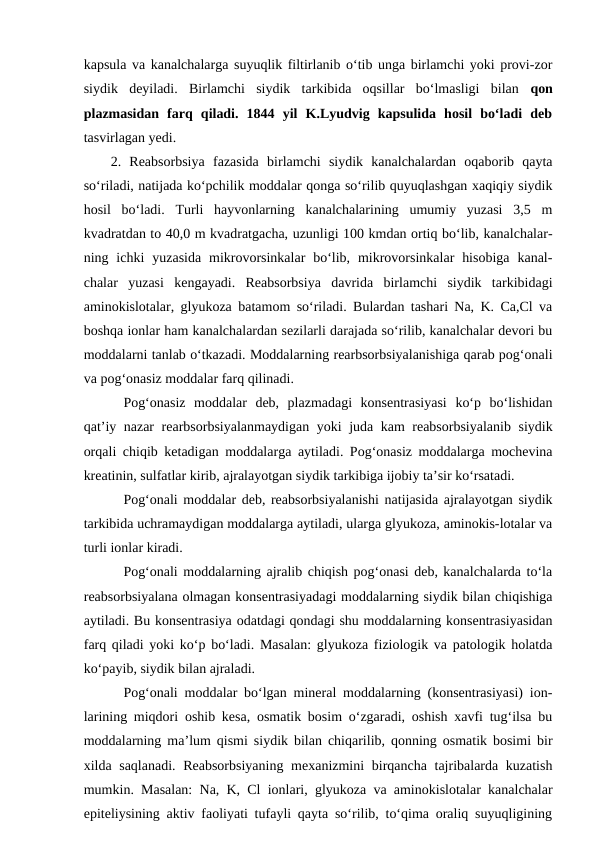 kapsula va kanalchalarga suyuqlik filtirlanib o‘tib unga birlamchi yoki provi-zor
siydik  deyiladi.  Birlamchi  siydik  tarkibida  oqsillar  bo‘lmasligi  bilan  qon
plazmasidan  farq  qiladi.  1844  yil  K.Lyudvig  kapsulida  hosil  bo‘ladi  deb
tasvirlagan yedi.
2.  Reabsorbsiya  fazasida  birlamchi  siydik  kanalchalardan  oqaborib  qayta
so‘riladi, natijada ko‘pchilik moddalar qonga so‘rilib quyuqlashgan xaqiqiy siydik
hosil  bo‘ladi.  Turli  hayvonlarning  kanalchalarining  umumiy  yuzasi  3,5  m
kvadratdan to 40,0 m kvadratgacha, uzunligi 100 kmdan ortiq bo‘lib, kanalchalar-
ning ichki  yuzasida  mikrovorsinkalar  bo‘lib,  mikrovorsinkalar  hisobiga  kanal-
chalar  yuzasi  kengayadi.  Reabsorbsiya  davrida  birlamchi  siydik  tarkibidagi
aminokislotalar, glyukoza batamom so‘riladi. Bulardan tashari Na, K. Ca,Cl va
boshqa ionlar ham kanalchalardan sezilarli darajada so‘rilib, kanalchalar devori bu
moddalarni tanlab o‘tkazadi. Moddalarning rearbsorbsiyalanishiga qarab pog‘onali
va pog‘onasiz moddalar farq qilinadi.
Pog‘onasiz  moddalar  deb,  plazmadagi  konsentrasiyasi  ko‘p  bo‘lishidan
qat’iy nazar rearbsorbsiyalanmaydigan yoki juda kam reabsorbsiyalanib siydik
orqali chiqib ketadigan moddalarga aytiladi. Pog‘onasiz moddalarga mochevina
kreatinin, sulfatlar kirib, ajralayotgan siydik tarkibiga ijobiy ta’sir ko‘rsatadi.
Pog‘onali moddalar deb, reabsorbsiyalanishi natijasida ajralayotgan siydik
tarkibida uchramaydigan moddalarga aytiladi, ularga glyukoza, aminokis-lotalar va
turli ionlar kiradi.
Pog‘onali moddalarning ajralib chiqish pog‘onasi deb, kanalchalarda to‘la
reabsorbsiyalana olmagan konsentrasiyadagi moddalarning siydik bilan chiqishiga
aytiladi. Bu konsentrasiya odatdagi qondagi shu moddalarning konsentrasiyasidan
farq qiladi yoki ko‘p bo‘ladi. Masalan: glyukoza fiziologik va patologik holatda
ko‘payib, siydik bilan ajraladi.
Pog‘onali moddalar bo‘lgan mineral moddalarning (konsentrasiyasi) ion-
larining miqdori oshib kesa, osmatik bosim o‘zgaradi, oshish xavfi tug‘ilsa bu
moddalarning ma’lum qismi siydik bilan chiqarilib, qonning osmatik bosimi bir
xilda saqlanadi. Reabsorbsiyaning mexanizmini  birqancha tajribalarda kuzatish
mumkin. Masalan: Na, K, Cl ionlari, glyukoza va aminokislotalar kanalchalar
epiteliysining aktiv faoliyati tufayli qayta so‘rilib, to‘qima oraliq suyuqligining
