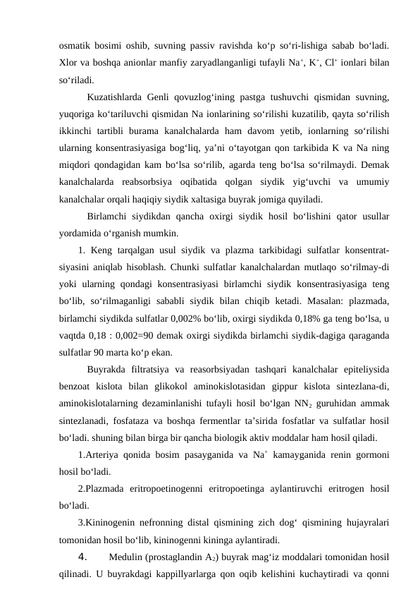 osmatik bosimi oshib, suvning passiv ravishda ko‘p so‘ri-lishiga sabab bo‘ladi.
Xlor va boshqa anionlar manfiy zaryadlanganligi tufayli Na+, K+, Cl+ ionlari bilan
so‘riladi. 
Kuzatishlarda Genli  qovuzlog‘ining pastga tushuvchi  qismidan suvning,
yuqoriga ko‘tariluvchi qismidan Na ionlarining so‘rilishi kuzatilib, qayta so‘rilish
ikkinchi  tartibli  burama  kanalchalarda  ham  davom  yetib,  ionlarning  so‘rilishi
ularning konsentrasiyasiga bog‘liq, ya’ni o‘tayotgan qon tarkibida K va Na ning
miqdori qondagidan kam bo‘lsa so‘rilib, agarda teng bo‘lsa so‘rilmaydi. Demak
kanalchalarda  reabsorbsiya  oqibatida  qolgan  siydik  yig‘uvchi  va  umumiy
kanalchalar orqali haqiqiy siydik xaltasiga buyrak jomiga quyiladi. 
Birlamchi  siydikdan  qancha  oxirgi  siydik  hosil  bo‘lishini  qator  usullar
yordamida o‘rganish mumkin.
1. Keng tarqalgan usul  siydik va plazma tarkibidagi sulfatlar konsentrat-
siyasini aniqlab hisoblash. Chunki sulfatlar kanalchalardan mutlaqo so‘rilmay-di
yoki  ularning  qondagi  konsentrasiyasi  birlamchi  siydik  konsentrasiyasiga  teng
bo‘lib,  so‘rilmaganligi  sababli  siydik  bilan  chiqib  ketadi.  Masalan:  plazmada,
birlamchi siydikda sulfatlar 0,002% bo‘lib, oxirgi siydikda 0,18% ga teng bo‘lsa, u
vaqtda 0,18 : 0,002=90 demak oxirgi siydikda birlamchi siydik-dagiga qaraganda
sulfatlar 90 marta ko‘p ekan.
Buyrakda  filtratsiya  va  reasorbsiyadan  tashqari  kanalchalar  epiteliysida
benzoat  kislota  bilan  glikokol  aminokislotasidan  gippur  kislota  sintezlana-di,
aminokislotalarning dezaminlanishi tufayli hosil bo‘lgan NN2 guruhidan ammak
sintezlanadi, fosfataza va boshqa fermentlar ta’sirida fosfatlar va sulfatlar hosil
bo‘ladi. shuning bilan birga bir qancha biologik aktiv moddalar ham hosil qiladi.
1.Arteriya qonida bosim pasayganida va Na+ kamayganida renin gormoni
hosil bo‘ladi.
2.Plazmada  eritropoetinogenni  eritropoetinga  aylantiruvchi  eritrogen  hosil
bo‘ladi.
3.Kininogenin nefronning distal qismining zich dog‘ qismining hujayralari
tomonidan hosil bo‘lib, kininogenni kininga aylantiradi.
4. 
Medulin (prostaglandin A2) buyrak mag‘iz moddalari tomonidan hosil
qilinadi. U buyrakdagi kappillyarlarga qon oqib kelishini kuchaytiradi va qonni
