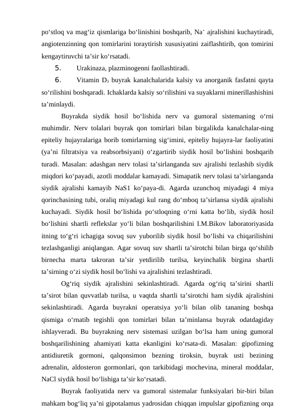 po‘stloq va mag‘iz qismlariga bo‘linishini boshqarib, Na+ ajralishini kuchaytiradi,
angiotenzinning qon tomirlarini toraytirish xususiyatini zaiflashtirib, qon tomirini
kengaytiruvchi ta’sir ko‘rsatadi.
5. 
Urakinaza, plazminogenni faollashtiradi.
6. 
Vitamin D3 buyrak kanalchalarida kalsiy va anorganik fasfatni qayta
so‘rilishini boshqaradi. Ichaklarda kalsiy so‘rilishini va suyaklarni minerillashishini
ta’minlaydi.
Buyrakda  siydik  hosil  bo‘lishida  nerv  va  gumoral  sistemaning  o‘rni
muhimdir. Nerv tolalari buyrak qon tomirlari bilan birgalikda kanalchalar-ning
epiteliy hujayralariga borib tomirlarning sig‘imini, epiteliy hujayra-lar faoliyatini
(ya’ni filtratsiya va reabsorbsiyani) o‘zgartirib siydik hosil bo‘lishini boshqarib
turadi. Masalan: adashgan nerv tolasi ta’sirlanganda suv ajralishi tezlashib siydik
miqdori ko‘payadi, azotli moddalar kamayadi. Simapatik nerv tolasi ta’sirlanganda
siydik ajralishi kamayib NaS1 ko‘paya-di. Agarda uzunchoq miyadagi 4 miya
qorinchasining tubi, oraliq miyadagi kul rang do‘mboq ta’sirlansa siydik ajralishi
kuchayadi. Siydik hosil bo‘lishida po‘stloqning o‘rni katta bo‘lib, siydik hosil
bo‘lishini shartli reflekslar yo‘li bilan boshqarilishini I.M.Bikov laboratoriyasida
itning to‘g‘ri ichagiga sovuq suv yuborilib siydik hosil bo‘lishi va chiqarilishini
tezlashganligi aniqlangan. Agar sovuq suv shartli ta’sirotchi bilan birga qo‘shilib
birnecha  marta  takroran  ta’sir  yetdirilib  turilsa,  keyinchalik  birgina  shartli
ta’sirning o‘zi siydik hosil bo‘lishi va ajralishini tezlashtiradi.
Og‘riq  siydik  ajralishini  sekinlashtiradi.  Agarda  og‘riq  ta’sirini  shartli
ta’sirot bilan quvvatlab turilsa, u vaqtda shartli ta’sirotchi ham siydik ajralishini
sekinlashtiradi.  Agarda  buyrakni  operatsiya  yo‘li  bilan  olib  tananing  boshqa
qismiga  o‘rnatib  tegishli  qon  tomirlari  bilan  ta’minlansa  buyrak  odatdagiday
ishlayveradi. Bu buyrakning nerv sistemasi uzilgan bo‘lsa ham uning gumoral
boshqarilishining  ahamiyati  katta  ekanligini  ko‘rsata-di.  Masalan:  gipofizning
antidiuretik  gormoni,  qalqonsimon  bezning  tiroksin,  buyrak  usti  bezining
adrenalin, aldosteron gormonlari, qon tarkibidagi mochevina, mineral moddalar,
NaCl siydik hosil bo‘lishiga ta’sir ko‘rsatadi. 
Buyrak faoliyatida nerv va gumoral sistemalar funksiyalari bir-biri bilan
mahkam bog‘liq ya’ni gipotalamus yadrosidan chiqqan impulslar gipofizning orqa
