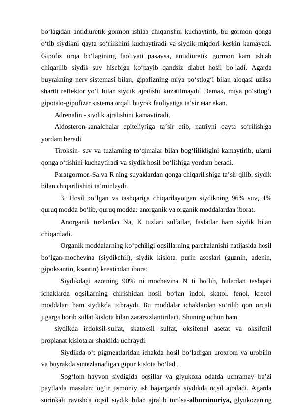bo‘lagidan antidiuretik gormon ishlab chiqarishni kuchaytirib, bu gormon qonga
o‘tib siydikni qayta so‘rilishini kuchaytiradi va siydik miqdori keskin kamayadi.
Gipofiz  orqa  bo‘lagining  faoliyati  pasaysa,  antidiuretik  gormon  kam  ishlab
chiqarilib  siydik  suv  hisobiga  ko‘payib  qandsiz  diabet  hosil  bo‘ladi.  Agarda
buyrakning nerv sistemasi bilan, gipofizning miya po‘stlog‘i bilan aloqasi uzilsa
shartli reflektor yo‘l bilan siydik ajralishi kuzatilmaydi. Demak, miya po‘stlog‘i
gipotalo-gipofizar sistema orqali buyrak faoliyatiga ta’sir etar ekan. 
Adrenalin - siydik ajralishini kamaytiradi.
Aldosteron-kanalchalar  epiteliysiga  ta’sir  etib,  natriyni  qayta  so‘rilishiga
yordam beradi.
Tiroksin- suv va tuzlarning to‘qimalar bilan bog‘lilikligini kamaytirib, ularni
qonga o‘tishini kuchaytiradi va siydik hosil bo‘lishiga yordam beradi.
Paratgormon-Sa va R ning suyaklardan qonga chiqarilishiga ta’sir qilib, siydik
bilan chiqarilishini ta’minlaydi.
3. Hosil bo‘lgan va tashqariga chiqarilayotgan siydikning 96% suv, 4%
quruq modda bo‘lib, quruq modda: anorganik va organik moddalardan iborat.
Anorganik  tuzlardan  Na,  K tuzlari  sulfatlar,  fasfatlar  ham  siydik  bilan
chiqariladi.
Organik moddalarning ko‘pchiligi oqsillarning parchalanishi natijasida hosil
bo‘lgan-mochevina  (siydikchil),  siydik  kislota,  purin  asoslari  (guanin,  adenin,
gipoksantin, ksantin) kreatindan iborat.
Siydikdagi  azotning  90%  ni  mochevina  N  ti  bo‘lib,  bulardan  tashqari
ichaklarda  oqsillarning  chirishidan  hosil  bo‘lan  indol,  skatol,  fenol,  krezol
moddalari ham siydikda uchraydi. Bu moddalar ichaklardan so‘rilib qon orqali
jigarga borib sulfat kislota bilan zararsizlantiriladi. Shuning uchun ham
siydikda  indoksil-sulfat,  skatoksil  sulfat,  oksifenol  asetat  va  oksifenil
propianat kislotalar shaklida uchraydi.
Siydikda o‘t pigmentlaridan ichakda hosil bo‘ladigan uroxrom va urobilin
va buyrakda sintezlanadigan gipur kislota bo‘ladi.
Sog‘lom  hayvon siydigida  oqsillar  va glyukoza odatda uchramay ba’zi
paytlarda masalan: og‘ir jismoniy ish bajarganda siydikda oqsil ajraladi. Agarda
surinkali ravishda oqsil siydik bilan ajralib turilsa-albuminuriya, glyukozaning
