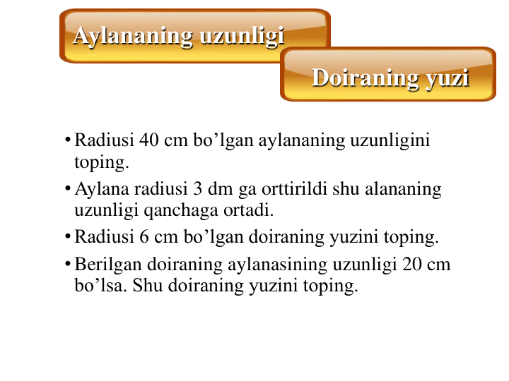 •Radiusi 40 cm bo’lgan aylananing uzunligini 
toping.
•Aylana radiusi 3 dm ga orttirildi shu alananing 
uzunligi qanchaga ortadi.
•Radiusi 6 cm bo’lgan doiraning yuzini toping.
•Berilgan doiraning aylanasining uzunligi 20 cm 
bo’lsa. Shu doiraning yuzini toping. 
Aylananing uzunligi
Doiraning yuzi
