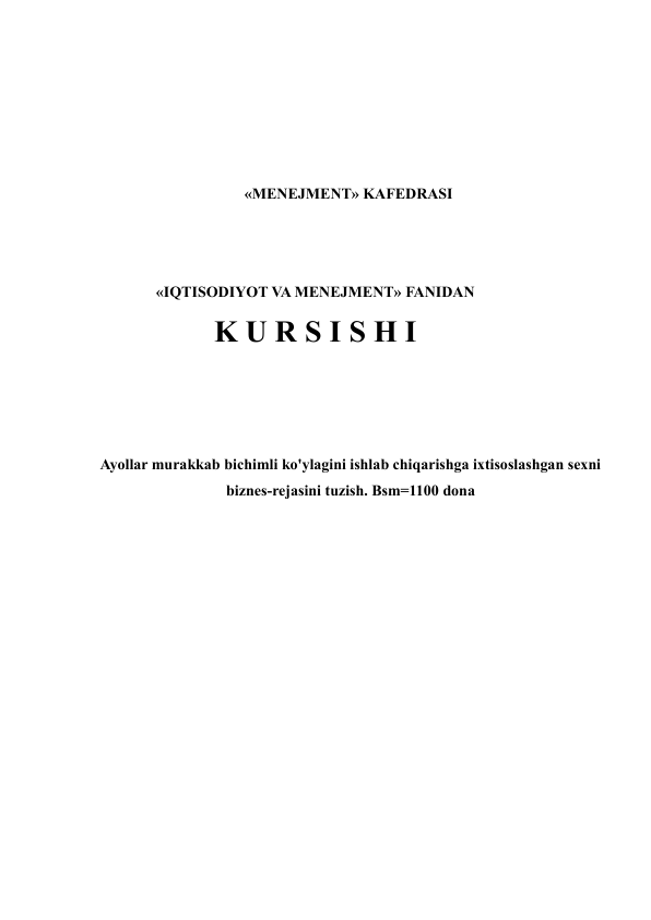  
 
 
 
«MENEJMENT» KAFEDRASI  
 
 
«IQTISODIYOT VA MENEJMENT» FANIDAN 
K U R S I S H I 
 
 
 
Ayollar murakkab bichimli ko'ylagini ishlab chiqarishga ixtisoslashgan sexni 
biznes-rejasini tuzish. Bsm=1100 dona 
 
 
 
 
 
 
 
 
 
 
 
 
 
