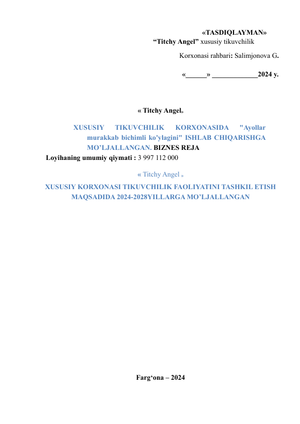 «TASDIQLAYMAN»     
  
 
 
 
 
 
“Titchy Angel” xususiy tikuvchilik  
Korxonasi rahbari: Salimjonova G.  
«______» _____________2024 y.  
  
« Titchy Angel»  
XUSUSIY 
TIKUVCHILIK 
KORXONASIDA 
"Ayollar 
murakkab bichimli ko'ylagini" ISHLAB CHIQARISHGA 
MO’LJALLANGAN. BIZNES REJA  
  Loyihaning umumiy qiymati : 3 997 112 000  
« Titchy Angel »  
XUSUSIY KORXONASI TIKUVCHILIK FAOLIYATINI TASHKIL ETISH  
MAQSADIDA 2024-2028YILLARGA MO’LJALLANGAN  
  
  
  
  
  
 
 
 
 
  
Farg‘ona – 2024  
