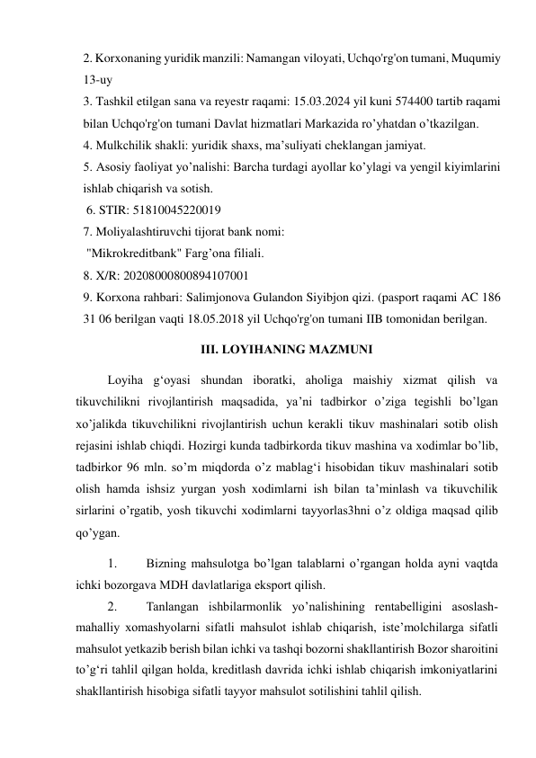 2. Korxonaning yuridik manzili: Namangan viloyati, Uchqo'rg'on tumani, Muqumiy 
13-uy 
3. Tashkil etilgan sana va reyestr raqami: 15.03.2024 yil kuni 574400 tartib raqami 
bilan Uchqo'rg'on tumani Davlat hizmatlari Markazida ro’yhatdan o’tkazilgan.  
4. Mulkchilik shakli: yuridik shaxs, ma’suliyati cheklangan jamiyat.  
5. Asosiy faoliyat yo’nalishi: Barcha turdagi ayollar ko’ylagi va yengil kiyimlarini 
ishlab chiqarish va sotish.  
 6. STIR: 51810045220019  
7. Moliyalashtiruvchi tijorat bank nomi:  
 "Mikrokreditbank" Farg’ona filiali. 
8. X/R: 20208000800894107001  
9. Korxona rahbari: Salimjonova Gulandon Siyibjon qizi. (pasport raqami AC 186 
31 06 berilgan vaqti 18.05.2018 yil Uchqo'rg'on tumani IIB tomonidan berilgan.  
III. LOYIHANING MAZMUNI  
Loyiha g‘oyasi shundan iboratki, aholiga maishiy xizmat qilish va 
tikuvchilikni rivojlantirish maqsadida, ya’ni tadbirkor o’ziga tegishli bo’lgan 
xo’jalikda tikuvchilikni rivojlantirish uchun kerakli tikuv mashinalari sotib olish 
rejasini ishlab chiqdi. Hozirgi kunda tadbirkorda tikuv mashina va xodimlar bo’lib, 
tadbirkor 96 mln. so’m miqdorda o’z mablag‘i hisobidan tikuv mashinalari sotib 
olish hamda ishsiz yurgan yosh xodimlarni ish bilan ta’minlash va tikuvchilik 
sirlarini o’rgatib, yosh tikuvchi xodimlarni tayyorlas3hni o’z oldiga maqsad qilib 
qo’ygan.  
1. 
Bizning mahsulotga bo’lgan talablarni o’rgangan holda ayni vaqtda 
ichki bozorgava MDH davlatlariga eksport qilish.  
2. 
Tanlangan ishbilarmonlik yo’nalishining rentabelligini asoslash- 
mahalliy xomashyolarni sifatli mahsulot ishlab chiqarish, iste’molchilarga sifatli 
mahsulot yetkazib berish bilan ichki va tashqi bozorni shakllantirish Bozor sharoitini 
to’g‘ri tahlil qilgan holda, kreditlash davrida ichki ishlab chiqarish imkoniyatlarini 
shakllantirish hisobiga sifatli tayyor mahsulot sotilishini tahlil qilish.  

