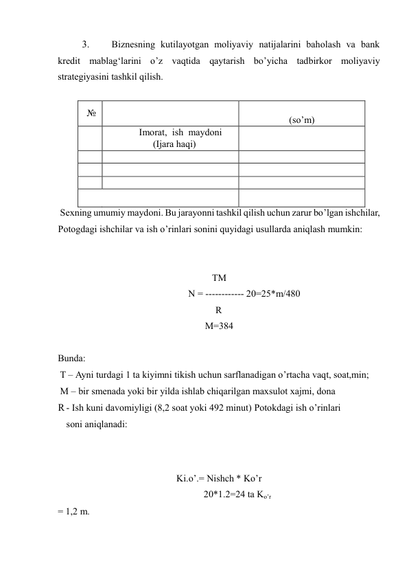 3. 
Biznesning kutilayotgan moliyaviy natijalarini baholash va bank 
kredit mablag‘larini o’z vaqtida qaytarish bo’yicha tadbirkor moliyaviy 
strategiyasini tashkil qilish.  
 
№  
 
 
(so’m)  
 
Imorat, ish maydoni 
(Ijara haqi)  
 
 
 
 
 
 
 
 
 
 
 
 
 
 Sexning umumiy maydoni. Bu jarayonni tashkil qilish uchun zarur bo’lgan ishchilar, 
Potogdagi ishchilar va ish o’rinlari sonini quyidagi usullarda aniqlash mumkin:  
  
TM  
 N = ------------ 20=25*m/480  
R  
M=384  
  
Bunda:  
 T – Ayni turdagi 1 ta kiyimni tikish uchun sarflanadigan o’rtacha vaqt, soat,min;  
 M – bir smenada yoki bir yilda ishlab chiqarilgan maxsulot xajmi, dona  
R - Ish kuni davomiyligi (8,2 soat yoki 492 minut) Potokdagi ish o’rinlari 
soni aniqlanadi:  
 
 
Ki.o’.= Nishch * Ko’r  
20*1.2=24 ta Ko’r 
= 1,2 m.  
  
