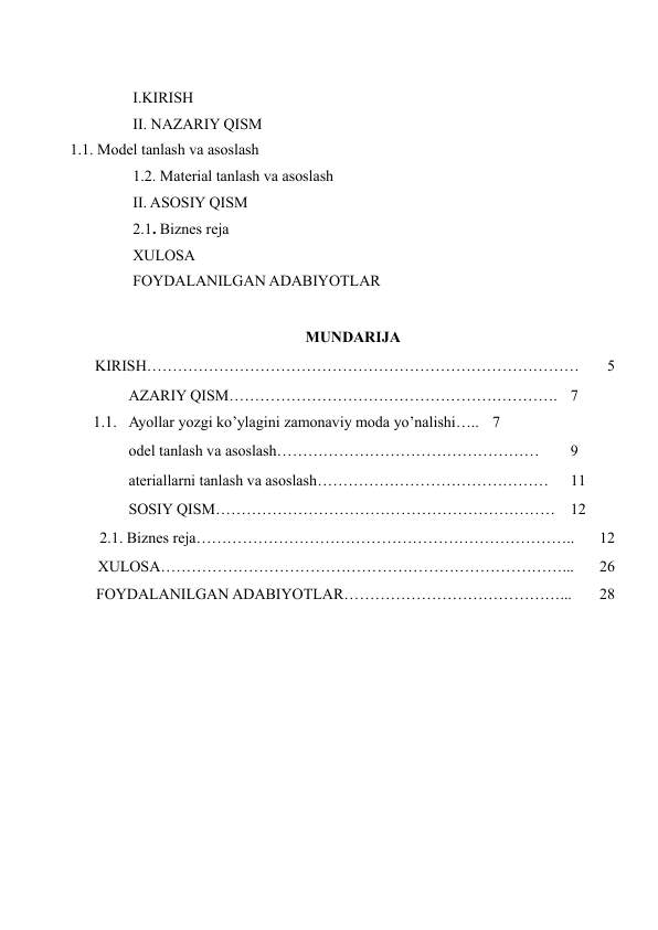  
I.KIRISH  
II. NAZARIY QISM  
  1.1. Model tanlash va asoslash  
1.2. Material tanlash va asoslash  
II. ASOSIY QISM  
2.1. Biznes reja  
XULOSA  
FOYDALANILGAN ADABIYOTLAR  
 
MUNDARIJA  
 
KIRISH…………………………………………………………………………  
5  
AZARIY QISM………………………………………………………. 7  
1.1. Ayollar yozgi ko’ylagini zamonaviy moda yo’nalishi….. 7  
odel tanlash va asoslash……………………………………………  
9  
ateriallarni tanlash va asoslash………………………………………  
11  
SOSIY QISM…………………………………………………………  12  
 
2.1. Biznes reja………………………………………………………………..  
12  
 
XULOSA……………………………………………………………………...  
26  
 
FOYDALANILGAN ADABIYOTLAR……………………………………...  
28  
  
 
