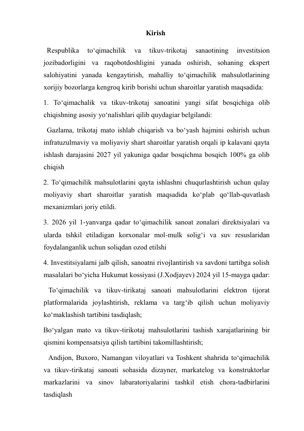 Kirish  
  Respublika 
to‘qimachilik 
va 
tikuv-trikotaj 
sanaotining 
investitsion 
jozibadorligini va raqobotdoshligini yanada oshirish, sohaning ekspert 
salohiyatini yanada kengaytirish, mahalliy to‘qimachilik mahsulotlarining 
xorijiy bozorlarga kengroq kirib borishi uchun sharoitlar yaratish maqsadida: 
1. To‘qimachalik va tikuv-trikotaj sanoatini yangi sifat bosqichiga olib 
chiqishning asosiy yo‘nalishlari qilib quydagiar belgilandi: 
Gazlama, trikotaj mato ishlab chiqarish va bo‘yash hajmini oshirish uchun 
infratuzulmaviy va moliyaviy shart sharoitlar yaratish orqali ip kalavani qayta 
ishlash darajasini 2027 yil yakuniga qadar bosqichma bosqich 100% ga olib 
chiqish 
2. To‘qimachilik mahsulotlarini qayta ishlashni chuqurlashtirish uchun qulay 
moliyaviy shart sharoitlar yaratish maqsadida ko‘plab qo‘llab-quvatlash 
mexanizmlari joriy etildi. 
3. 2026 yil 1-yanvarga qadar to‘qimachilik sanoat zonalari direktsiyalari va 
ularda tshkil etiladigan korxonalar mol-mulk solig‘i va suv resuslaridan 
foydalanganlik uchun soliqdan ozod etilshi 
4. Investitsiyalarni jalb qilish, sanoatni rivojlantirish va savdoni tartibga solish 
masalalari bo‘yicha Hukumat kossiyasi (J.Xodjayev) 2024 yil 15-mayga qadar: 
 To‘qimachilik va tikuv-tirikataj sanoati mahsulotlarini elektron tijorat 
platformalarida joylashtirish, reklama va targ‘ib qilish uchun moliyaviy 
ko‘maklashish tartibini tasdiqlash; 
Bo‘yalgan mato va tikuv-tirikotaj mahsulotlarini tashish xarajatlarining bir 
qismini kompensatsiya qilish tartibini takomillashtirish; 
 Andijon, Buxoro, Namangan viloyatlari va Toshkent shahrida to‘qimachilik 
va tikuv-tirikataj sanoati sohasida dizayner, markatelog va konstruktorlar 
markazlarini va sinov labaratoriyalarini tashkil etish chora-tadbirlarini 
tasdiqlash 
