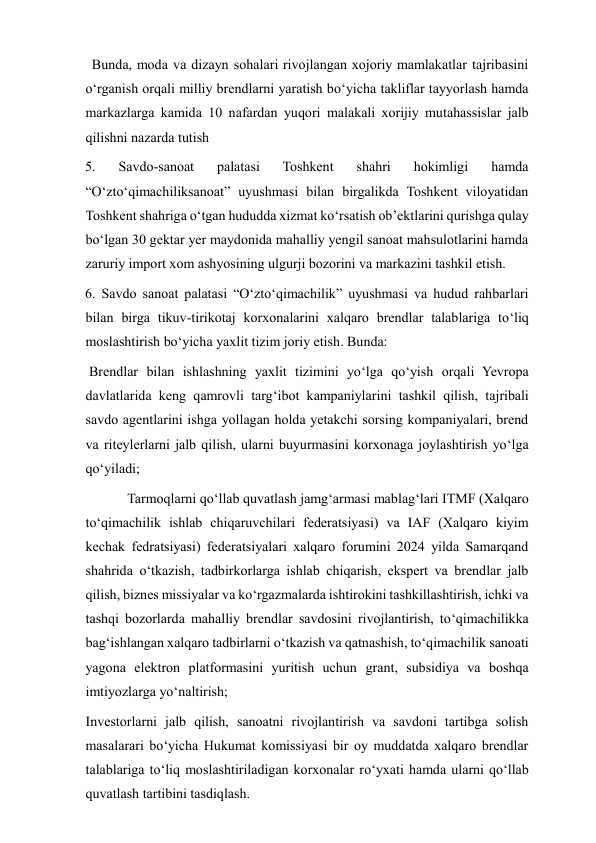   Bunda, moda va dizayn sohalari rivojlangan xojoriy mamlakatlar tajribasini 
o‘rganish orqali milliy brendlarni yaratish bo‘yicha takliflar tayyorlash hamda 
markazlarga kamida 10 nafardan yuqori malakali xorijiy mutahassislar jalb 
qilishni nazarda tutish 
5. 
Savdo-sanoat 
palatasi 
Toshkent 
shahri 
hokimligi 
hamda 
“O‘zto‘qimachiliksanoat” uyushmasi bilan birgalikda Toshkent viloyatidan 
Toshkent shahriga o‘tgan hududda xizmat ko‘rsatish ob’ektlarini qurishga qulay 
bo‘lgan 30 gektar yer maydonida mahalliy yengil sanoat mahsulotlarini hamda 
zaruriy import xom ashyosining ulgurji bozorini va markazini tashkil etish. 
6. Savdo sanoat palatasi “O‘zto‘qimachilik” uyushmasi va hudud rahbarlari 
bilan birga tikuv-tirikotaj korxonalarini xalqaro brendlar talablariga to‘liq 
moslashtirish bo‘yicha yaxlit tizim joriy etish. Bunda: 
  Brendlar bilan ishlashning yaxlit tizimini yo‘lga qo‘yish orqali Yevropa 
davlatlarida keng qamrovli targ‘ibot kampaniylarini tashkil qilish, tajribali 
savdo agentlarini ishga yollagan holda yetakchi sorsing kompaniyalari, brend 
va riteylerlarni jalb qilish, ularni buyurmasini korxonaga joylashtirish yo‘lga 
qo‘yiladi; 
   
Tarmoqlarni qo‘llab quvatlash jamg‘armasi mablag‘lari ITMF (Xalqaro 
to‘qimachilik ishlab chiqaruvchilari federatsiyasi) va IAF (Xalqaro kiyim 
kechak fedratsiyasi) federatsiyalari xalqaro forumini 2024 yilda Samarqand 
shahrida o‘tkazish, tadbirkorlarga ishlab chiqarish, ekspert va brendlar jalb 
qilish, biznes missiyalar va ko‘rgazmalarda ishtirokini tashkillashtirish, ichki va 
tashqi bozorlarda mahalliy brendlar savdosini rivojlantirish, to‘qimachilikka 
bag‘ishlangan xalqaro tadbirlarni o‘tkazish va qatnashish, to‘qimachilik sanoati 
yagona elektron platformasini yuritish uchun grant, subsidiya va boshqa 
imtiyozlarga yo‘naltirish; 
 Investorlarni jalb qilish, sanoatni rivojlantirish va savdoni tartibga solish 
masalarari bo‘yicha Hukumat komissiyasi bir oy muddatda xalqaro brendlar 
talablariga to‘liq moslashtiriladigan korxonalar ro‘yxati hamda ularni qo‘llab 
quvatlash tartibini tasdiqlash. 
