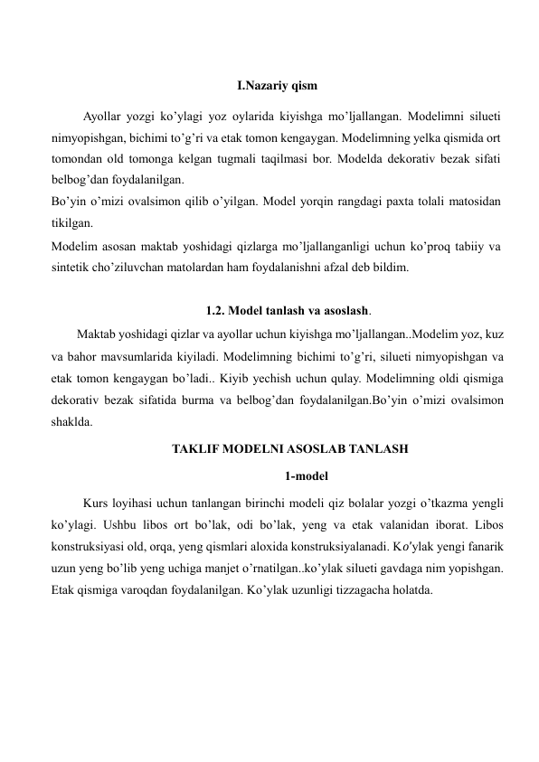  
I.Nazariy qism 
Ayollar yozgi ko’ylagi yoz oylarida kiyishga mo’ljallangan. Modelimni silueti 
nimyopishgan, bichimi to’g’ri va etak tomon kengaygan. Modelimning yelka qismida ort 
tomondan old tomonga kelgan tugmali taqilmasi bor. Modelda dekorativ bezak sifati 
belbog’dan foydalanilgan.  
Bo’yin o’mizi ovalsimon qilib o’yilgan. Model yorqin rangdagi paxta tolali matosidan 
tikilgan.  
Modelim asosan maktab yoshidagi qizlarga mo’ljallanganligi uchun ko’proq tabiiy va 
sintetik cho’ziluvchan matolardan ham foydalanishni afzal deb bildim.  
    
1.2. Model tanlash va asoslash. 
Maktab yoshidagi qizlar va ayollar uchun kiyishga mo’ljallangan..Modelim yoz, kuz 
va bahor mavsumlarida kiyiladi. Modelimning bichimi to’g’ri, silueti nimyopishgan va 
etak tomon kengaygan bo’ladi.. Kiyib yechish uchun qulay. Modelimning oldi qismiga 
dekorativ bezak sifatida burma va belbog’dan foydalanilgan.Bo’yin o’mizi ovalsimon 
shaklda.    
TAKLIF MODELNI ASOSLAB TANLASH 
1-model  
Kurs loyihasi uchun tanlangan birinchi modeli qiz bolalar yozgi o’tkazma yengli 
ko’ylagi. Ushbu libos ort bo’lak, odi bo’lak, yeng va etak valanidan iborat. Libos 
konstruksiyasi old, orqa, yeng qismlari aloxida konstruksiyalanadi. K𝑜’ylak yengi fanarik 
uzun yeng bo’lib yeng uchiga manjet o’rnatilgan..ko’ylak silueti gavdaga nim yopishgan. 
Etak qismiga varoqdan foydalanilgan. Ko’ylak uzunligi tizzagacha holatda.  
 
 
  
 
 
