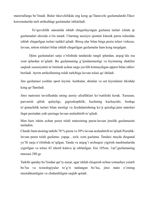 materiallarga bo’linadi. Bular tikuvchilikda eng keng qo’llanuvchi gazlamalardir.Tikuv 
korxonalarida turli artikuldagi gazlamalar ishlatiladi.  
   
 To’quvchilik sanoatida ishlab chiqarilayotgan gazlama turlari ichida ip 
gazlamalari aloxida o’rin tutadi. Ularning asosiysi qismini klassik paxta tolasidan 
ishlab chiqarilgan turlari tashkil qiladi. Biroq ular bilan birga paxta tolasi vizkoza, 
lavsan, nitron tolalari bilan ishlab chiqarilgan gazlamalar ham keng tarqalgan.  
Djins gazlamalari sarja o’rilishida tandasida rangli iplardan, arqog’ida esa 
xom iplardan to’qiladi. Bu gazlamaning g’ijimlanmasligi va kiyimning shaklini 
saqlash xususiyatini ta’minlash uchun unga yuvilib ketmaydigan appret bilan ishlov 
beriladi. Ayrim artikullarning tolali tarkibiga lavsan tolasi qo’shiladi.  
Jins gazlamasi yoshlar sport kiyimi. kurtkalar, shimlar va ust kiyimlarni tikishda 
keng qo’llaniladi.  
Jinsi matosini tavsiflashda uning asosiy afzalliklari ko’rsatilishi kerak. Xususan, 
parvarish 
qilish 
qulayligi, 
gigroskopiklik, 
kuchning 
kuchayishi, 
boshqa 
to’qimachilik turlari bilan mosligi va foydalanishning ko’p qirraligi.jinsi matolari 
faqat paxtadan yoki paxtaga lavsan aralashtirib to’qiladi.  
Men kurs ishim uchun paxta tolali matosining paxta-lavsan jinsilik gazlamasini 
tanladim.  
Chunki bum atoning tarkibi 70 % paxta va 30% lavsan aralashtirib to’qiladi.Paxtalik-
lavsan paxta tolali gazlama- yupqa , zich, xom gazlama. Tandasi mayda dioganal 
yo’lli sarja o’rilishida to’qilgan. Tanda va arqog’i urchuqsiz yigirish mashinalarida 
yigirilgan va tolasi 42 tekstil kalava ip ishlatilgan. Eni 105sm, 1
  gazlamaning 
massasi 280 gr.  
Tarkibi qanday bo’lisidan qat’iy nazar, agar ishlab chiqarish uchun xomashyo yetarli 
bo’lsa va texnologiyalar to’g’ri tanlangan bo’lsa, jinsi mato o’zining 
mustahkamligini va chidamliligini saqlab qoladi.  
  
  
    
