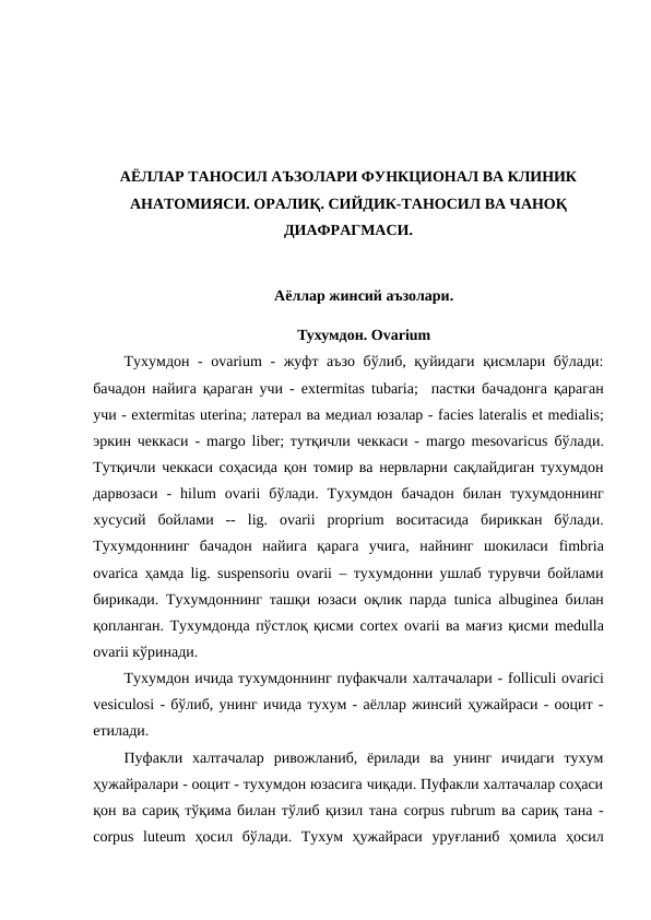 АЁЛЛАР ТАНОСИЛ АЪЗОЛАРИ ФУНКЦИОНАЛ ВА КЛИНИК
АНАТОМИЯСИ. ОРАЛИҚ. СИЙДИК-ТАНОСИЛ ВА ЧАНОҚ
ДИАФРАГМАСИ.
Аёллар жинсий аъзолари. 
Тухумдон. Оvarium
Тухумдон -  ovarium - жуфт аъзо бўлиб, қуйидаги қисмлари бўлади:
бачадон найига қараган учи -  extermitas tubaria;  пастки бачадонга қараган
учи - extermitas uterina; латерал ва медиал юзалар - facies lateralis et medialis;
эркин чеккаси -  margo liber; тутқичли чеккаси -  margo mesovaricus бўлади.
Тутқичли чеккаси соҳасида қон томир ва нервларни сақлайдиган тухумдон
дарвозаси  -  hilum ovarii бўлади.  Тухумдон  бачадон  билан  тухумдоннинг
хусусий  бойлами  --  lig.  ovarii proprium воситасида  бириккан  бўлади.
Тухумдоннинг  бачадон  найига  қарага  учига,  найнинг  шокиласи  fimbria
ovarica ҳамда  lig.  suspensoriu ovarii – тухумдонни ушлаб турувчи бойлами
бирикади. Тухумдоннинг ташқи юзаси оқлик парда  tunica аlbuginea билан
қопланган. Тухумдонда пўстлоқ қисми cortex ovarii ва мағиз қисми medulla
ovarii кўринади.
Тухумдон ичида тухумдоннинг пуфакчали халтачалари - folliculi ovarici
vesiculosi - бўлиб, унинг ичида тухум - аёллар жинсий ҳужайраси - ооцит -
етилади. 
Пуфакли  халтачалар  ривожланиб,  ёрилади  ва  унинг  ичидаги  тухум
ҳужайралари - ооцит - тухумдон юзасига чиқади. Пуфакли халтачалар соҳаси
қон ва сариқ тўқима билан тўлиб қизил тана cоrpus rubrum ва сариқ тана -
corpus luteum ҳосил  бўлади.  Тухум  ҳужайраси  уруғланиб  ҳомила  ҳосил
