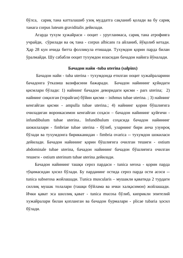 бўлса,  сариқ тана катталашиб узоқ муддатга сақланиб қолади ва бу сариқ
танага corpus luteum graviditalis дейилади. 
Агарда тухум ҳужайраси - ооцит - уруғланмаса, сариқ тана атрофияга
учрайди,  сўрилади ва оқ тана - corpus albicans га айланиб, йўқолиб кетади.
Ҳар 28 кун ичида битта фолликула етишади. Тухумдон қорин парда билан
ўралмайди. Шу сабабли ооцит тухумдон юзасидан бачадон найига йўналади. 
 Бачадон найи -tuba uterina (salpinx)
 Бачадон найи - tuba uterina - тухумдонда етилган ооцит хужайраларини
бачадонга  ўтказиш  вазифасини  бажаради.   Бачадон  найининг  қуйидаги
қисмлари бўлади: 1) найнинг бачадон деворидаги қисми -  pars uterina;  2)
найнинг сиқилган (торайган) бўйин қисми – isthmus tubae uterina. ; 3) найнинг
кенгайган  қисми  -  ampulla tubae uterina.;  4)  найнинг  қорин  бўшлиғига
очиладиган воронкасимон кенгайган соҳаси – бачадон найининг  қуйғичи -
infundibulum tubae uterina..  Infundibulum соҳасида  бачадон  найининг
шокилалари -  fimbriae tubae uterina - бўлиб, уларнинг бири анча узунроқ
бўлади ва тухумдонга бирикканидан - fimbria ovaricа -- тухумдон шокиласи
дейилади.  Бачадон  найининг  қорин  бўшлиғига  очилган  тешиги  -  ostium
abdominale tubae uterina,  бачадон  найининг  бачадон  бўшлиғига  очилган
тешиги - ostium uterinum tubae uterina дейилади. 
Бачадон найининг ташқи сероз пардаси -  tunica serosa - қорин парда
тўқимасидан ҳосил бўлади. Бу парданинг остида сероз парда ости асоси --
tunica subserosa жойлашади. Тunica muscularis – мушакли қаватида 2 турдаги
силлиқ мушак толалари (ташқи бўйлама ва ички халқасимон) жойлашади.
Ички қават эса шиллиқ қават -  tunica mucosa бўлиб, киприкли эпителий
хужайралари билан қопланган ва бачадон бурмалари -  plicae tubaria ҳосил
бўлади. 
