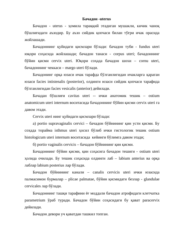 Бачадон -uterus
Бачадон  -  uterus - ҳомила тараққий этадиган  мушакли, кичик чаноқ
бўшлиғидаги аъзодир. Бу аъзо сийдик қопчаси билан тўғри ичак орасида
жойлашади. 
Бачадоннинг қуйидаги қисмлари бўлади: бачадон туби -  fundus uteri
юқори  соҳасида  жойлашади;  бачадон  танаси  -  corpus uteri;  бачадоннинг
бўйин  қисми  cervix uteri.  Юқори  соҳада  бачадон  шохи  –  cornu uteri,
бачадоннинг чеккаси – margo uteri бўлади. 
Бачадонинг орқа юзаси ичак тарафда бўлганлигидан ичакларга қараган
юзаси facies intistenalis (posterior), олдинги юзаси сийдик қопчаси тарафида
бўлганлигидан facies vesicalis (anterior) дейилади. 
Бачадан  бўшлиғи  cavitаs uteri --  ички  анатомик  тешик  –  ostium
anatomicum uteri internum воситасида бачадоннинг бўйин қисми cervix uteri га
давом этади. 
Cervix uteri нинг қуйидаги қисмлари бўлади: 
а) portio suprаvaginalis cervici – бачадон бўйнининг қин усти қисми. Бу
соҳада торайма  isthmus uteri ҳосил бўлиб ички гистологик  тешик  ostium
histologicum uteri internum воситасида  кейинги бўлимга давом этади; 
б) portio vaginalis cervicis – бачадон бўйнининг қин қисми.
Бачадоннинг бўйин қисми, қин соҳасига бачадон тешиги -  ostium uteri
ҳолида очилади. Бу тешик соҳасида олдинги лаб –  lаbium anterius ва орқа
лаблар lаbium posterius лар бўлади. 
Бачадон  бўйнининг  канали  –  canalis cervicis uteri ички  юзасида
палмасимон бурмалар – plicae pаlmatae, бўйин қисмидаги безлар - glandulae
cervicales лар бўлади.  
Бачадоннинг ташқи тарафини ёғ моддали бачадон атрофидаги клетчатка
parаmetrium ўраб  туради.  Бачадон  бўйин  соҳасидаги  бу  қават  paracervix
дейилади.
Бачадон девори уч қаватдан ташкил топган. 
