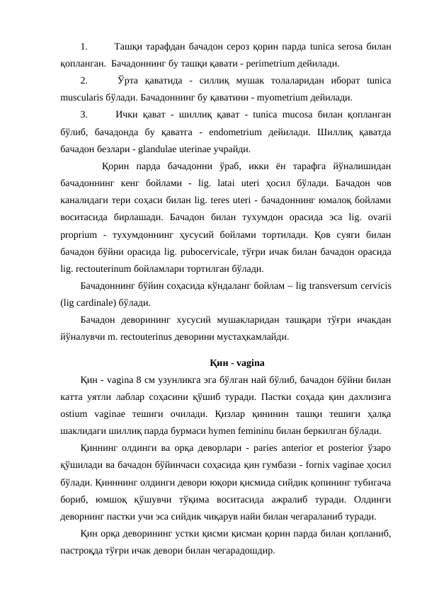 1.
 Ташқи тарафдан бачадон сероз қорин парда tunica serosа билан
қопланган.  Бачадоннинг бу ташқи қавати - perimetrium дейилади. 
2.
 Ўрта  қаватида  -  силлиқ  мушак  толаларидан  иборат  tunicа
muscularis бўлади. Бачадоннинг бу қаватини - myometrium дейилади. 
3.
 Ички қават - шиллиқ қават - tunica mucosa билан қопланган
бўлиб,  бачадонда  бу  қаватга  -  endometrium  дейилади.  Шиллиқ  қаватда
бачадон безлари - glandulae uterinae учрайди. 
   Қорин  парда  бачадонни  ўраб,  икки  ён  тарафга  йўналишидан
бачадоннинг  кенг  бойлами  -  lig.  latai uteri  ҳосил  бўлади.  Бачадон  чов
каналидаги тери соҳаси билан lig. teres uteri - бачадоннинг юмалоқ бойлами
воситасида  бирлашади.  Бачадон  билан  тухумдон  орасида  эса  lig.  ovarii
proprium  -  тухумдоннинг  ҳусусий  бойлами  тортилади.  Қов  суяги  билан
бачадон бўйни орасида lig. pubocervicale, тўғри ичак билан бачадон орасида
lig. rectouterinum бойламлари тортилган бўлади.   
Бачадоннинг бўйин соҳасида кўндаланг бойлам – lig transversum cervicis
(lig cardinale) бўлади.  
Бачадон  деворининг  хусусий  мушакларидан  ташқари  тўғри  ичакдан
йўналувчи m. rectouterinus деворини мустаҳкамлайди.
 Қин - vagina
Қин - vagina 8 см узунликга эга бўлган най бўлиб, бачадон бўйни билан
катта уятли лаблар соҳасини қўшиб туради. Пастки соҳада қин дахлизига
ostium  vaginae  тешиги  очилади.  Қизлар  қининин  ташқи  тешиги  ҳалқа
шаклидаги шиллиқ парда бурмаси hymen femininu билан беркилган бўлади. 
Қиннинг олдинги ва орқа деворлари - paries anterior et pоsterior ўзаро
қўшилади ва бачадон бўйинчаси соҳасида қин гумбази - fornix vaginae ҳосил
бўлади. Қинннинг олдинги девори юқори қисмида сийдик қопининг тубигача
бориб,  юмшоқ  қўшувчи  тўқима  воситасида  ажралиб  туради.  Олдинги
деворнинг пастки учи эса сийдик чиқарув найи билан чегараланиб туради. 
Қин орқа деворининг устки қисми қисман қорин парда билан қопланиб,
пастроқда тўғри ичак девори билан чегарадошдир. 
