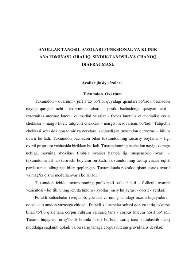  
 
 
 
AYOLLAR TANOSIL A’ZOLARI FUNKSIONAL VA KLINIK 
ANATOMIYASI. ORALIQ. SIYDIK-TANOSIL VA CHANOQ 
DIAFRAGMASI. 
 
Ayollar jinsiy a’zolari.  
Tuxumdon. Ovarium 
Tuxumdon - ovarium - juft a’zo bo‘lib, quyidagi qismlari bo‘ladi: bachadon 
nayiga qaragan uchi - extermitas tubaria;  pastki bachadonga qaragan uchi - 
extermitas uterina; lateral va medial yuzalar - facies lateralis et medialis; erkin 
chekkasi - margo liber; tutqichli chekkasi - margo mesovaricus bo‘ladi. Tutqichli 
chekkasi sohasida qon tomir va nervlarni saqlaydigan tuxumdon darvozasi - hilum 
ovarii bo‘ladi. Tuxumdon bachadon bilan tuxumdonning xususiy boylami -- lig. 
ovarii proprium vositasida birikkan bo‘ladi. Tuxumdonning bachadon nayiga qaraga 
uchiga, nayning shokilasi fimbria ovarica hamda lig. suspensoriu ovarii – 
tuxumdonni ushlab turuvchi boylami birikadi. Tuxumdonning tashqi yuzasi oqlik 
parda tunica albuginea bilan qoplangan. Tuxumdonda po‘stloq qismi cortex ovarii 
va mag‘iz qismi medulla ovarii ko‘rinadi. 
Tuxumdon ichida tuxumdonning pufakchali xaltachalari - folliculi ovarici 
vesiculosi - bo‘lib, uning ichida tuxum - ayollar jinsiy hujayrasi - ootsit - yetiladi.  
Pufakli xaltachalar rivojlanib, yoriladi va uning ichidagi tuxum hujayralari - 
ootsit - tuxumdon yuzasiga chiqadi. Pufakli xaltachalar sohasi qon va sariq to‘qima 
bilan to‘lib qizil tana corpus rubrum va sariq tana - corpus luteum hosil bo‘ladi. 
Tuxum hujayrasi urug‘lanib homila hosil bo‘lsa,  sariq tana kattalashib uzoq 
muddatga saqlanib qoladi va bu sariq tanaga corpus luteum graviditalis deyiladi.  
