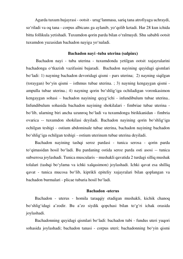 Agarda tuxum hujayrasi - ootsit - urug‘lanmasa, sariq tana atrofiyaga uchraydi,  
so‘riladi va oq tana - corpus albicans ga aylanib, yo‘qolib ketadi. Har 28 kun ichida 
bitta follikula yetishadi. Tuxumdon qorin parda bilan o‘ralmaydi. Shu sababli ootsit 
tuxumdon yuzasidan bachadon nayiga yo‘naladi.  
 Bachadon nayi -tuba uterina (salpinx) 
 Bachadon nayi - tuba uterina - tuxumdonda yetilgan ootsit xujayralarini 
bachadonga o‘tkazish vazifasini bajaradi.  Bachadon nayining quyidagi qismlari 
bo‘ladi: 1) nayning bachadon devoridagi qismi - pars uterina;  2) nayning siqilgan 
(toraygan) bo‘yin qismi – isthmus tubae uterina. ; 3) nayning kengaygan qismi - 
ampulla tubae uterina.; 4) nayning qorin bo‘shlig‘iga ochiladigan voronkasimon 
kengaygan sohasi – bachadon nayining quyg‘ichi - infundibulum tubae uterina.. 
Infundibulum sohasida bachadon nayining shokilalari - fimbriae tubae uterina - 
bo‘lib, ularning biri ancha uzunroq bo‘ladi va tuxumdonga birikkanidan - fimbria 
ovarica -- tuxumdon shokilasi deyiladi. Bachadon nayining qorin bo‘shlig‘iga 
ochilgan teshigi - ostium abdominale tubae uterina, bachadon nayining bachadon 
bo‘shlig‘iga ochilgan teshigi - ostium uterinum tubae uterina deyiladi.  
Bachadon nayining tashqi seroz pardasi - tunica serosa - qorin parda 
to‘qimasidan hosil bo‘ladi. Bu pardaning ostida seroz parda osti asosi -- tunica 
subserosa joylashadi. Tunica muscularis – mushakli qavatida 2 turdagi silliq mushak 
tolalari (tashqi bo‘ylama va ichki xalqasimon) joylashadi. Ichki qavat esa shilliq 
qavat - tunica mucosa bo‘lib, kiprikli epiteliy xujayralari bilan qoplangan va 
bachadon burmalari - plicae tubaria hosil bo‘ladi.  
Bachadon -uterus 
Bachadon - uterus - homila taraqqiy etadigan mushakli, kichik chanoq 
bo‘shlig‘idagi a’zodir. Bu a’zo siydik qopchasi bilan to‘g‘ri ichak orasida 
joylashadi.  
Bachadonning quyidagi qismlari bo‘ladi: bachadon tubi - fundus uteri yuqori 
sohasida joylashadi; bachadon tanasi - corpus uteri; bachadonning bo‘yin qismi 
