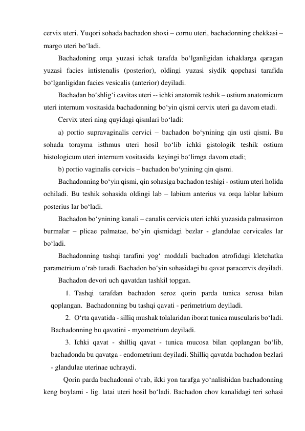 cervix uteri. Yuqori sohada bachadon shoxi – cornu uteri, bachadonning chekkasi – 
margo uteri bo‘ladi.  
Bachadoning orqa yuzasi ichak tarafda bo‘lganligidan ichaklarga qaragan 
yuzasi facies intistenalis (posterior), oldingi yuzasi siydik qopchasi tarafida 
bo‘lganligidan facies vesicalis (anterior) deyiladi.  
Bachadan bo‘shlig‘i cavitas uteri -- ichki anatomik teshik – ostium anatomicum 
uteri internum vositasida bachadonning bo‘yin qismi cervix uteri ga davom etadi.  
Cervix uteri ning quyidagi qismlari bo‘ladi:  
a) portio supravaginalis cervici – bachadon bo‘ynining qin usti qismi. Bu 
sohada torayma isthmus uteri hosil bo‘lib ichki gistologik teshik ostium 
histologicum uteri internum vositasida  keyingi bo‘limga davom etadi;  
b) portio vaginalis cervicis – bachadon bo‘ynining qin qismi. 
Bachadonning bo‘yin qismi, qin sohasiga bachadon teshigi - ostium uteri holida 
ochiladi. Bu teshik sohasida oldingi lab – labium anterius va orqa lablar labium 
posterius lar bo‘ladi.  
Bachadon bo‘ynining kanali – canalis cervicis uteri ichki yuzasida palmasimon 
burmalar – plicae palmatae, bo‘yin qismidagi bezlar - glandulae cervicales lar 
bo‘ladi.   
Bachadonning tashqi tarafini yog‘ moddali bachadon atrofidagi kletchatka 
parametrium o‘rab turadi. Bachadon bo‘yin sohasidagi bu qavat paracervix deyiladi. 
Bachadon devori uch qavatdan tashkil topgan.  
1.  Tashqi tarafdan bachadon seroz qorin parda tunica serosa bilan 
qoplangan.  Bachadonning bu tashqi qavati - perimetrium deyiladi.  
2.  O‘rta qavatida - silliq mushak tolalaridan iborat tunica muscularis bo‘ladi. 
Bachadonning bu qavatini - myometrium deyiladi.  
3.  Ichki qavat - shilliq qavat - tunica mucosa bilan qoplangan bo‘lib, 
bachadonda bu qavatga - endometrium deyiladi. Shilliq qavatda bachadon bezlari 
- glandulae uterinae uchraydi.  
   Qorin parda bachadonni o‘rab, ikki yon tarafga yo‘nalishidan bachadonning 
keng boylami - lig. latai uteri hosil bo‘ladi. Bachadon chov kanalidagi teri sohasi 

