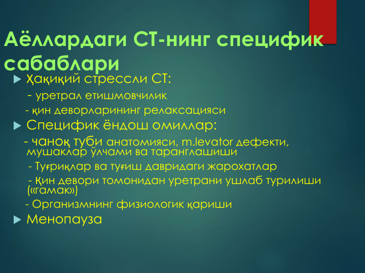 Аёллардаги СТ-нинг специфик 
сабаблари
 Ҳақиқий стрессли СТ:
- уретрал етишмовчилик
- қин деворларининг релаксацияси
 Специфик ёндош омиллар:
- чаноқ туби анатомияси, m.levator дефекти, 
мушаклар ўлчами ва таранглашиши
- Туғриқлар ва туғиш давридаги жарохатлар  
- Қин девори томонидан уретрани ушлаб турилиши 
(«гамак»)
- Организмнинг физиологик қариши
 Менопауза     
