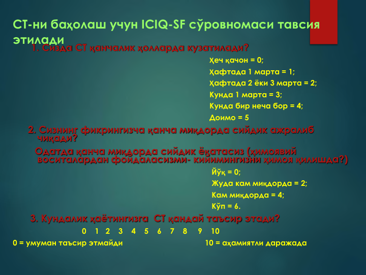 СТ-ни баҳолаш учун ICIQ-SF сўровномаси тавсия 
этилади
1. Сизда СТ қанчалик ҳолларда кузатилади?
Ҳеч қачон = 0; 
Ҳафтада 1 марта = 1; 
Ҳафтада 2 ёки 3 марта = 2;
Кунда 1 марта = 3;
Кунда бир неча бор = 4; 
Доимо = 5
2. Сизнинг фикрингизча қанча миқдорда сийдик ажралиб
чиқади?
Одатда қанча миқдорда сийдик ёқатасиз (ҳимоявий 
воситалардан фойдаласизми- кийимингизни ҳимоя қилишда?)
Йўқ = 0; 
Жуда кам миқдорда = 2; 
Кам миқдорда = 4; 
Кўп = 6.
3. Кундалик ҳаётингизга  СТ қандай таъсир этади?
0    1   2    3    4    5    6    7    8     9    10
0 = умуман таъсир этмайди
10 = аҳамиятли даражада
