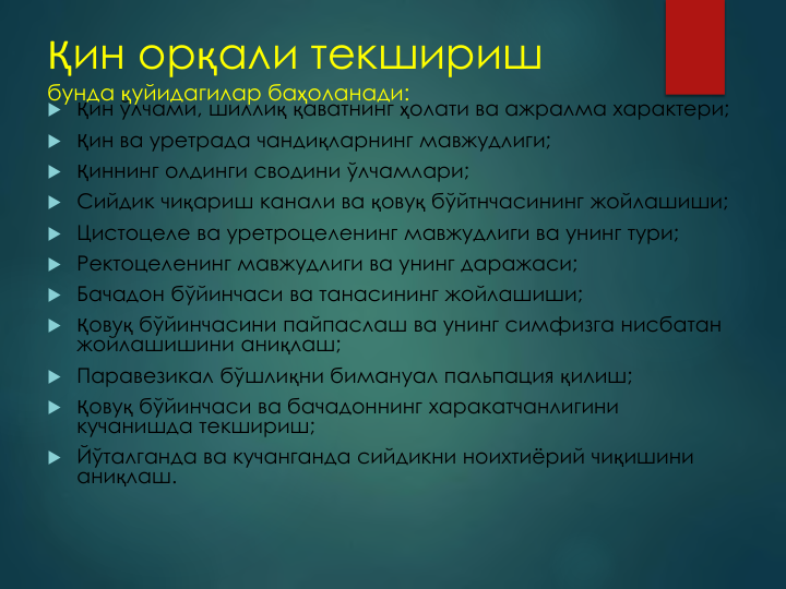 Қин орқали текшириш
бунда қуйидагилар баҳоланади:
 Қин ўлчами, шиллиқ қаватнинг ҳолати ва ажралма характери;
 Қин ва уретрада чандиқларнинг мавжудлиги;
 Қиннинг олдинги сводини ўлчамлари;
 Сийдик чиқариш канали ва қовуқ бўйтнчасининг жойлашиши;
 Цистоцеле ва уретроцеленинг мавжудлиги ва унинг тури;
 Ректоцеленинг мавжудлиги ва унинг даражаси;
 Бачадон бўйинчаси ва танасининг жойлашиши;
 Қовуқ бўйинчасини пайпаслаш ва унинг симфизга нисбатан 
жойлашишини аниқлаш;
 Паравезикал бўшлиқни бимануал пальпация қилиш;
 Қовуқ бўйинчаси ва бачадоннинг харакатчанлигини 
кучанишда текшириш;
 Йўталганда ва кучанганда сийдикни ноихтиёрий чиқишини 
аниқлаш.
