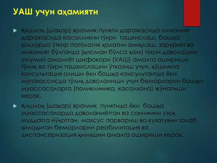УАШ учун аҳамияти
 Қишлоқ (шаҳар) врачлик пункти даражасида имконият 
даражасида касалликни тўғри  ташхислаш, бошқа 
ҳолларда ўткир патологик ҳолатни аниқлаш, зарурият ва 
имконият бўлганда (қисман бўлса ҳам) тўғри даволашни 
умумий амалиёт шифокори (УАШ) амалга ошириши,  
тўлиқ ва тўғри ташхислашни ўтказиш учун, қўшимча 
консультация олиши ёки бошқа консультантда ёки 
мутахассисда тўлиқ даволаниши учун беморларни бошқа 
муассасаларга (поликлиника, касалхона) жўнатиши 
керак. 
 Қишлоқ (шаҳар) врачлик  пунктида ёки  бошқа 
муассасаларда даволаниётган ва соғлиғини узоқ
муддатга йўқотган, махсус парвариш ва кузатувни талаб 
қиладиган беморларни реабилитация ва 
диспансеризация қилишни амалга ошириши керак.
