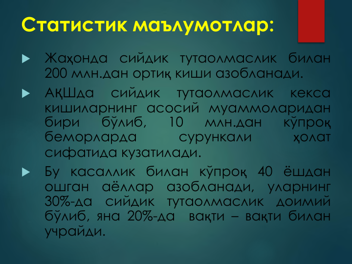 Статистик маълумотлар:

Жаҳонда
сийдик
тутаолмаслик
билан
200 млн.дан ортиқ киши азобланади.

АҚШда
сийдик
тутаолмаслик
кекса
кишиларнинг асосий муаммоларидан
бири
бўлиб,
10
млн.дан
кўпроқ
беморларда
сурункали
ҳолат
сифатида кузатилади.

Бу касаллик билан кўпроқ 40 ёшдан
ошган
аёллар
азобланади,
уларнинг
30%-да
сийдик
тутаолмаслик
доимий
бўлиб, яна 20%-да
вақти – вақти билан
учрайди.
