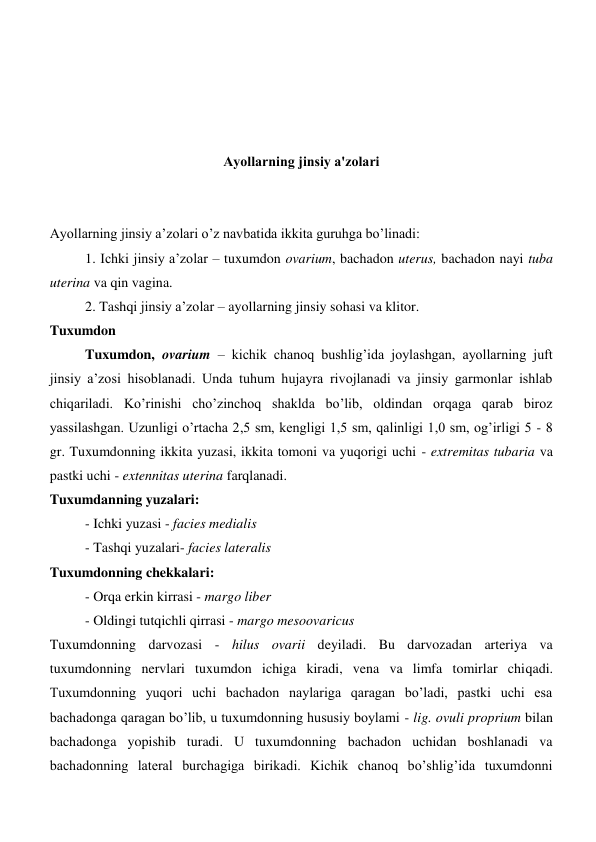  
 
 
 
Аyollarning jinsiy a'zolari 
 
 
Аyollarning jinsiy a’zolari o’z navbatida ikkita guruhga bo’linadi: 
1. Ichki jinsiy a’zolar – tuxumdon ovarium, bachadon uterus, bachadon nayi tuba 
uterina va qin vagina. 
2. Tashqi jinsiy a’zolar – ayollarning jinsiy sohasi va klitor.  
Tuxumdon 
Tuxumdon, ovarium – kichik chanoq bushlig’ida joylashgan, ayollarning juft 
jinsiy a’zosi hisoblanadi. Unda tuhum hujayra rivojlanadi va jinsiy garmonlar ishlab 
chiqariladi. Ko’rinishi cho’zinchoq shaklda bo’lib, oldindan orqaga qarab biroz 
yassilashgan. Uzunligi o’rtacha 2,5 sm, kengligi 1,5 sm, qalinligi 1,0 sm, og’irligi 5 - 8 
gr. Tuxumdonning ikkita yuzasi, ikkita tomoni va yuqorigi uchi - extremitas tubaria va 
pastki uchi - extennitas uterina farqlanadi. 
Tuxumdanning yuzalari: 
- Ichki yuzasi - facies medialis 
- Tashqi yuzalari- facies lateralis 
Tuxumdonning chekkalari: 
- Orqa erkin kirrasi - margo liber 
- Oldingi tutqichli qirrasi - margo mesoovaricus 
Tuxumdonning darvozasi - hilus ovarii deyiladi. Bu darvozadan arteriya va 
tuxumdonning nervlari tuxumdon ichiga kiradi, vena va limfa tomirlar chiqadi. 
Tuxumdonning yuqori uchi bachadon naylariga qaragan boʼladi, pastki uchi esa 
bachadonga qaragan boʼlib, u tuxumdonning hususiy boylami - lig. ovuli proprium bilan 
bachadonga yopishib turadi. U tuxumdonning bachadon uchidan boshlanadi va 
bachadonning lateral burchagiga birikadi. Kichik chanoq boʼshligʼida tuxumdonni 
