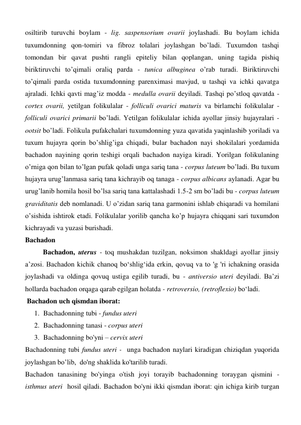 osiltirib turuvchi boylam - lig. saspensorium ovarii joylashadi. Bu boylam ichida 
tuxumdonning qon-tomiri va fibroz tolalari joylashgan boʼladi. Tuxumdon tashqi 
tomondan bir qavat pushti rangli epiteliy bilan qoplangan, uning tagida pishiq 
biriktiruvchi toʼqimali oraliq parda - tunica albuginea oʼrab turadi. Biriktiruvchi 
toʼqimali parda ostida tuxumdonning parenximasi mavjud, u tashqi va ichki qavatga 
ajraladi. Ichki qavti magʼiz modda - medulla ovarii deyiladi. Tashqi poʼstloq qavatda - 
cortex ovarii, yetilgan folikulalar - folliculi ovarici maturis va birlamchi folikulalar - 
folliculi ovarici primarii boʼladi. Yetilgan folikulalar ichida ayollar jinsiy hujayralari - 
ootsit boʼladi. Folikula pufakchalari tuxumdonning yuza qavatida yaqinlashib yoriladi va 
tuxum hujayra qorin boʼshligʼiga chiqadi, bular bachadon nayi shokilalari yordamida 
bachadon nayining qorin teshigi orqali bachadon nayiga kiradi. Yorilgan folikulaning 
oʼrniga qon bilan toʼlgan pufak qoladi unga sariq tana - corpus luteum boʼladi. Bu tuxum 
hujayra urugʼlanmasa sariq tana kichrayib oq tanaga - corpus albicans aylanadi. Аgar bu 
urugʼlanib homila hosil boʼlsa sariq tana kattalashadi 1.5-2 sm boʼladi bu - corpus luteum 
graviditatis deb nomlanadi. U oʼzidan sariq tana garmonini ishlab chiqaradi va homilani 
oʼsishida ishtirok etadi. Folikulalar yorilib qancha koʼp hujayra chiqqani sari tuxumdon 
kichrayadi va yuzasi burishadi. 
Bachadon 
Bachadon, uterus - toq mushakdan tuzilgan, noksimon shakldagi ayollar jinsiy 
a’zosi. Bachadon kichik chanoq bo‘shlig‘ida erkin, qovuq va to 'g 'ri ichakning orasida 
joylashadi va oldinga qovuq ustiga egilib turadi, bu - antiversio uteri deyiladi. Ba’zi 
hollarda bachadon orqaga qarab egilgan holatda - retroversio, (retroflexio) bo‘ladi. 
 Bachadon uch qismdan iborat: 
1. Bachadonning tubi - fundus uteri 
2. Bachadonning tanasi - corpus uteri 
3. Bachadonning bo'yni – cervix uteri 
Bachadonning tubi fundus uteri -  unga bachadon naylari kiradigan chiziqdan yuqorida 
joylashgan bo’lib,  do'ng shaklida ko'tarilib turadi. 
Bachadon tanasining bo'yinga o'tish joyi torayib bachadonning toraygan qismini - 
isthmus uteri  hosil qiladi. Bachadon bo'yni ikki qismdan iborat: qin ichiga kirib turgan 
