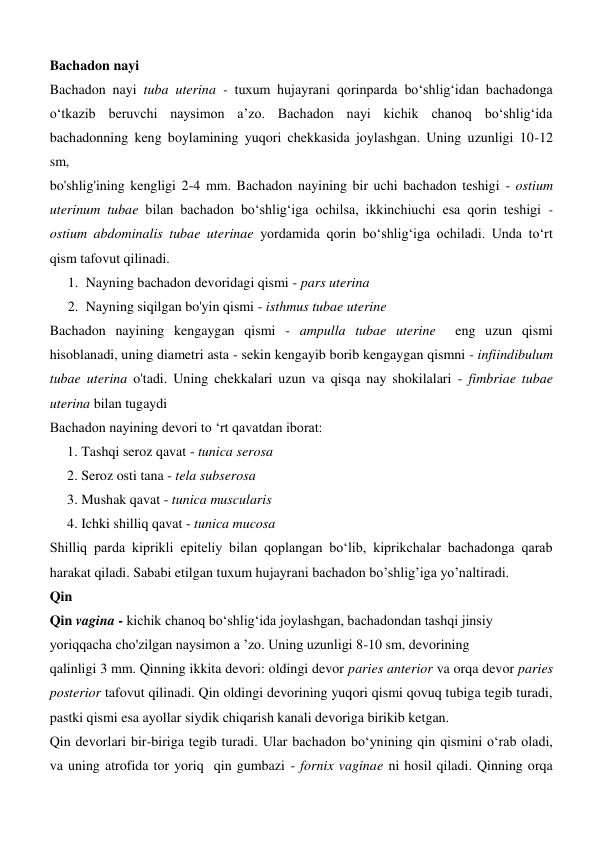 Bachadon nayi 
Bachadon nayi tuba uterina - tuxum hujayrani qorinparda bo‘shlig‘idan bachadonga 
o‘tkazib beruvchi naysimon a’zo. Bachadon nayi kichik chanoq bo‘shlig‘ida  
bachadonning keng boylamining yuqori chekkasida joylashgan. Uning uzunligi 10-12 
sm, 
bo'shlig'ining kengligi 2-4 mm. Bachadon nayining bir uchi bachadon teshigi - ostium 
uterinum tubae bilan bachadon bo‘shlig‘iga ochilsa, ikkinchiuchi esa qorin teshigi - 
ostium abdominalis tubae uterinae yordamida qorin bo‘shlig‘iga ochiladi. Unda to‘rt 
qism tafovut qilinadi.  
1. Nayning bachadon devoridagi qismi - pars uterina  
2. Nayning siqilgan bo'yin qismi - isthmus tubae uterine  
Bachadon nayining kengaygan qismi - ampulla tubae uterine  eng uzun qismi 
hisoblanadi, uning diametri asta - sekin kengayib borib kengaygan qismni - infiindibulum 
tubae uterina o'tadi. Uning chekkalari uzun va qisqa nay shokilalari - fimbriae tubae 
uterina bilan tugaydi 
Bachadon nayining devori to ‘rt qavatdan iborat:  
     1. Tashqi seroz qavat - tunica serosa  
     2. Seroz osti tana - tela subserosa 
     3. Mushak qavat - tunica muscularis 
     4. Ichki shilliq qavat - tunica mucosa  
Shilliq parda kiprikli epiteliy bilan qoplangan bo‘lib, kiprikchalar bachadonga qarab 
harakat qiladi. Sababi etilgan tuxum hujayrani bachadon bo’shlig’iga yo’naltiradi. 
Qin 
Qin vagina - kichik chanoq bo‘shlig‘ida joylashgan, bachadondan tashqi jinsiy 
yoriqqacha cho'zilgan naysimon a ’zo. Uning uzunligi 8-10 sm, devorining 
qalinligi 3 mm. Qinning ikkita devori: oldingi devor paries anterior va orqa devor paries 
posterior tafovut qilinadi. Qin oldingi devorining yuqori qismi qovuq tubiga tegib turadi, 
pastki qismi esa ayollar siydik chiqarish kanali devoriga birikib ketgan.  
Qin devorlari bir-biriga tegib turadi. Ular bachadon bo‘ynining qin qismini o‘rab oladi, 
va uning atrofida tor yoriq  qin gumbazi - fornix vaginae ni hosil qiladi. Qinning orqa 
