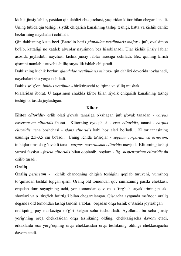 kichik jinsiy lablar, pastdan qin dahlizi chuqurchasi, yuqoridan klitor bilan chegaralanadi. 
Uning tubida qin teshigi, siydik chiqarish kanalining tashqi teshigi, katta va kichik dahliz 
bezlarining naychalari ochiladi. 
Qin dahlizning katta bezi (Bartolin bezi) glandulae vestibularis major - juft, ovalsimon 
bo'lib, kattaligi no‘xatdek alveolar naysimon bez hisoblanadi. Ular kichik jinsiy lablar 
asosida joylashib, naychasi kichik jinsiy lablar asosiga ochiladi. Bez qinning kirish 
qismini namlab turuvchi shilliq suyuqlik ishlab chiqaradi. 
Dahlizning kichik bezlari glandulae vestibularis minors- qin dahlizi devorida joylashadi, 
naychalari shu yerga ochiladi. 
Dahliz so’g’oni bulbus vestibule - biriktiruvchi to ‘qima va silliq mushak 
tolalaridan iborat. U taqasimon shaklda klitor bilan siydik chiqarish kanalining tashqi 
teshigi o'rtasida joylashgan.  
                                                                   Klitor 
Klitor clitoridis- erlik olati g'ovak tanasiga o'xshagan juft g'ovak tanadan - corpus 
cavernosum clitoridis iborat.  Klitorning oyoqchasi - crus clitoridis, tanasi - corpus 
clitoridis, tana boshchasi - glans clitoridis kabi hosilalari bo’ladi. . Klitor tanasining 
uzunligi 2,5-3,5 sm bo'ladi.  Uning ichida to‘siqlar - septum corporum cavernosum, 
to‘siqlar orasida g ‘ovakli tana - corpus  cavernosum clitoridis mavjud.  Klitorning tashqi 
yuzasi fassiya - fascia clitoridis bilan qoplanib, boylam - lig. suspensorium clitoridis da 
osilib turadi. 
Oraliq 
Oraliq perineum -  kichik chanoqning chiqish teshigini qoplab turuvchi, yumshoq 
to’qimadan tashkil topgan qism. Oraliq old tomondan qov simfizining pastki chekkasi, 
orqadan dum suyagining uchi, yon tomondan qov va o ‘tirg‘ich suyaklarining pastki 
shoxlari va o ‘tirg‘ich bo‘rtig‘i bilan chegaralangan. Qisqacha aytganda ma’noda oraliq 
deganda old tomondan tashqi tanosil a’zolari, orqadan orqa teshik o‘rtasida joylashgan 
oraliqning pay markaziga to‘g‘ri kelgan soha tushuniladi. Ayollarda bu soha jinsiy 
yorig‘ning orqa chekkasidan orqa teshikning oldingi chekkasigacha davom etadi, 
erkaklarda esa yorg‘oqning orqa chekkasidan orqa teshikning oldingi chekkasigacha 
davom etadi.  
