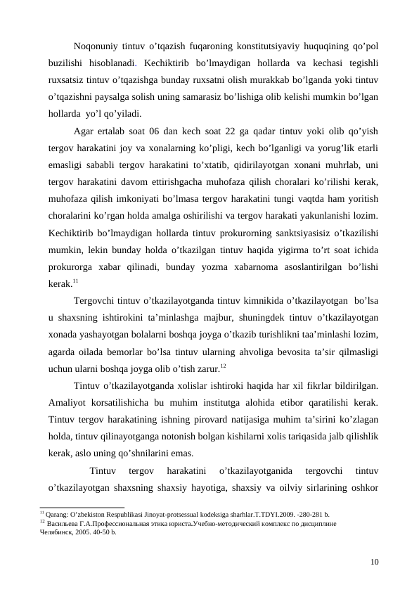 Noqonuniy tintuv o’tqazish fuqaroning konstitutsiyaviy huquqining qo’pol
buzilishi  hisoblanadi.  Kechiktirib  bo’lmaydigan  hollarda  va  kechasi  tegishli
ruxsatsiz tintuv o’tqazishga bunday ruxsatni olish murakkab bo’lganda yoki tintuv
o’tqazishni paysalga solish uning samarasiz bo’lishiga olib kelishi mumkin bo’lgan
hollarda  yo’l qo’yiladi. 
Agar ertalab soat 06 dan kech soat 22 ga qadar tintuv yoki olib qo’yish
tergov harakatini joy va xonalarning ko’pligi, kech bo’lganligi va yorug’lik etarli
emasligi sababli tergov harakatini to’xtatib, qidirilayotgan xonani muhrlab, uni
tergov harakatini davom ettirishgacha muhofaza qilish choralari ko’rilishi kerak,
muhofaza qilish imkoniyati bo’lmasa tergov harakatini tungi vaqtda ham yoritish
choralarini ko’rgan holda amalga oshirilishi va tergov harakati yakunlanishi lozim.
Kechiktirib bo’lmaydigan hollarda tintuv prokurorning sanktsiyasisiz o’tkazilishi
mumkin, lekin bunday holda o’tkazilgan tintuv haqida yigirma to’rt soat ichida
prokurorga  xabar  qilinadi,  bunday  yozma  xabarnoma  asoslantirilgan  bo’lishi
kerak.11
Tergovchi tintuv o’tkazilayotganda tintuv kimnikida o’tkazilayotgan  bo’lsa
u shaxsning ishtirokini ta’minlashga majbur, shuningdek tintuv o’tkazilayotgan
xonada yashayotgan bolalarni boshqa joyga o’tkazib turishlikni taa’minlashi lozim,
agarda oilada bemorlar bo’lsa tintuv ularning ahvoliga bevosita ta’sir qilmasligi
uchun ularni boshqa joyga olib o’tish zarur.12  
Tintuv o’tkazilayotganda xolislar ishtiroki haqida har xil fikrlar bildirilgan.
Amaliyot  korsatilishicha  bu  muhim  institutga  alohida  etibor  qaratilishi  kerak.
Tintuv tergov harakatining ishning pirovard natijasiga muhim ta’sirini ko’zlagan
holda, tintuv qilinayotganga notonish bolgan kishilarni xolis tariqasida jalb qilishlik
kerak, aslo uning qo’shnilarini emas. 
Tintuv  tergov  harakatini  o’tkazilayotganida  tergovchi  tintuv
o’tkazilayotgan shaxsning shaxsiy hayotiga, shaxsiy va oilviy sirlarining oshkor
11 Qarang: O’zbekiston Respublikasi Jinoyat-protsessual kodeksiga sharhlar.T.TDYI.2009. -280-281 b.
12 Васильева Г.А.Профессиональная этика юриста.Учебно-методический комплекс по дисциплине
Челябинск, 2005. 40-50 b.
10
