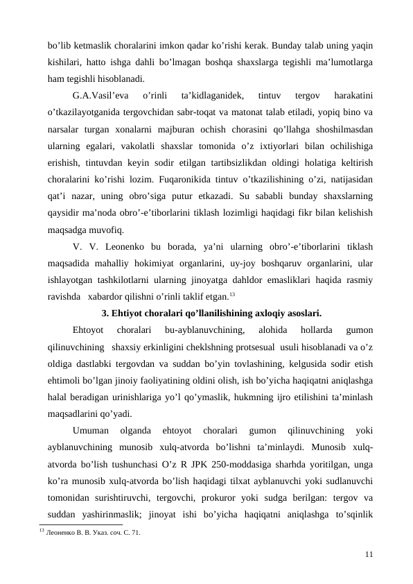 bo’lib ketmaslik choralarini imkon qadar ko’rishi kerak. Bunday talab uning yaqin
kishilari, hatto ishga dahli bo’lmagan boshqa shaxslarga tegishli ma’lumotlarga
ham tegishli hisoblanadi.
G.A.Vasil’eva  o’rinli  ta’kidlaganidek,  tintuv  tergov  harakatini
o’tkazilayotganida tergovchidan sabr-toqat va matonat talab etiladi, yopiq bino va
narsalar  turgan  xonalarni  majburan  ochish  chorasini  qo’llahga  shoshilmasdan
ularning  egalari,  vakolatli  shaxslar  tomonida  o’z  ixtiyorlari  bilan  ochilishiga
erishish,  tintuvdan keyin sodir  etilgan tartibsizlikdan  oldingi  holatiga keltirish
choralarini ko’rishi lozim. Fuqaronikida tintuv o’tkazilishining o’zi, natijasidan
qat’i  nazar,  uning  obro’siga  putur  etkazadi.  Su  sababli  bunday  shaxslarning
qaysidir ma’noda obro’-e’tiborlarini tiklash lozimligi haqidagi fikr bilan kelishish
maqsadga muvofiq. 
V.  V.  Leonenko  bu  borada,  ya’ni  ularning  obro’-e’tiborlarini  tiklash
maqsadida  mahalliy  hokimiyat  organlarini,  uy-joy  boshqaruv  organlarini,  ular
ishlayotgan tashkilotlarni ularning jinoyatga dahldor emasliklari haqida rasmiy
ravishda   xabardor qilishni o’rinli taklif etgan.13  
            3. Ehtiyot choralari qo’llanilishining axloqiy asoslari.
Ehtoyot  choralari  bu-ayblanuvchining,  alohida  hollarda  gumon
qilinuvchining   shaxsiy erkinligini cheklshning protsesual  usuli hisoblanadi va o’z
oldiga dastlabki tergovdan va suddan bo’yin tovlashining, kelgusida sodir etish
ehtimoli bo’lgan jinoiy faoliyatining oldini olish, ish bo’yicha haqiqatni aniqlashga
halal beradigan urinishlariga yo’l qo’ymaslik, hukmning ijro etilishini ta’minlash
maqsadlarini qo’yadi.  
Umuman  olganda  ehtoyot  choralari  gumon  qilinuvchining  yoki
ayblanuvchining  munosib  xulq-atvorda  bo’lishni  ta’minlaydi.  Munosib  xulq-
atvorda bo’lish tushunchasi O’z R JPK 250-moddasiga sharhda yoritilgan, unga
ko’ra munosib xulq-atvorda bo’lish haqidagi tilxat ayblanuvchi yoki sudlanuvchi
tomonidan  surishtiruvchi,  tergovchi,  prokuror  yoki  sudga  berilgan:  tergov  va
suddan  yashirinmaslik;  jinoyat  ishi  bo’yicha  haqiqatni  aniqlashga  to’sqinlik
13 Леоненко В. В. Указ. соч. С. 71.
11
