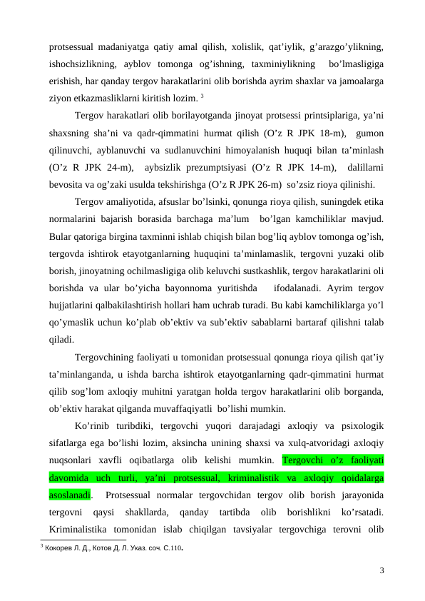 protsessual madaniyatga qatiy amal qilish, xolislik, qat’iylik, g’arazgo’ylikning,
ishochsizlikning,  ayblov  tomonga  og’ishning,  taxminiylikning   bo’lmasligiga
erishish, har qanday tergov harakatlarini olib borishda ayrim shaxlar va jamoalarga
ziyon etkazmasliklarni kiritish lozim. 3
Tergov harakatlari olib borilayotganda jinoyat protsessi printsiplariga, ya’ni
shaxsning sha’ni va qadr-qimmatini hurmat qilish (O’z R JPK 18-m),  gumon
qilinuvchi, ayblanuvchi va sudlanuvchini himoyalanish huquqi bilan ta’minlash
(O’z R JPK 24-m),  aybsizlik prezumptsiyasi  (O’z R JPK 14-m),  dalillarni
bevosita va og’zaki usulda tekshirishga (O’z R JPK 26-m)  so’zsiz rioya qilinishi. 
Tergov amaliyotida, afsuslar bo’lsinki, qonunga rioya qilish, suningdek etika
normalarini bajarish borasida barchaga ma’lum  bo’lgan kamchiliklar mavjud.
Bular qatoriga birgina taxminni ishlab chiqish bilan bog’liq ayblov tomonga og’ish,
tergovda ishtirok etayotganlarning huquqini ta’minlamaslik, tergovni yuzaki olib
borish, jinoyatning ochilmasligiga olib keluvchi sustkashlik, tergov harakatlarini oli
borishda  va  ular  bo’yicha bayonnoma yuritishda   ifodalanadi.  Ayrim  tergov
hujjatlarini qalbakilashtirish hollari ham uchrab turadi. Bu kabi kamchiliklarga yo’l
qo’ymaslik uchun ko’plab ob’ektiv va sub’ektiv sabablarni bartaraf qilishni talab
qiladi.
Tergovchining faoliyati u tomonidan protsessual qonunga rioya qilish qat’iy
ta’minlanganda, u ishda barcha ishtirok etayotganlarning qadr-qimmatini hurmat
qilib sog’lom axloqiy muhitni yaratgan holda tergov harakatlarini olib borganda,
ob’ektiv harakat qilganda muvaffaqiyatli  bo’lishi mumkin. 
Ko’rinib  turibdiki,  tergovchi  yuqori  darajadagi  axloqiy  va  psixologik
sifatlarga ega bo’lishi lozim, aksincha unining shaxsi va xulq-atvoridagi axloqiy
nuqsonlari  xavfli  oqibatlarga  olib  kelishi  mumkin.  Tergovchi  o’z  faoliyati
davomida  uch  turli,  ya’ni  protsessual,  kriminalistik  va  axloqiy  qoidalarga
asoslanadi.   Protsessual  normalar  tergovchidan  tergov  olib  borish  jarayonida
tergovni  qaysi  shakllarda,  qanday  tartibda  olib  borishlikni  ko’rsatadi.
Kriminalistika  tomonidan  islab  chiqilgan  tavsiyalar  tergovchiga  terovni  olib
3 Кокорев Л. Д., Котов Д. Л. Указ. соч. С.110.
3

